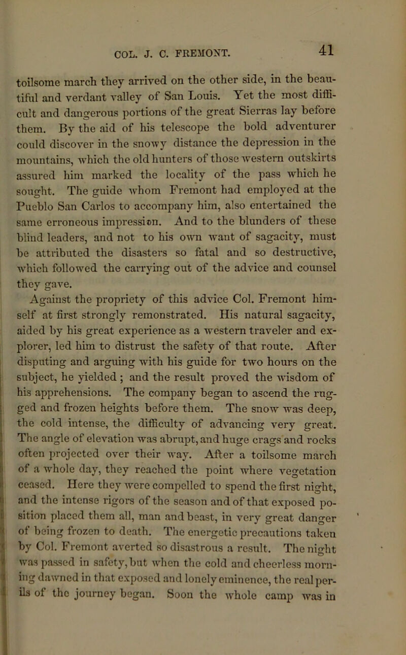 toilsome march they arrived on the other side, in the beau- tiful and verdant valley of San Louis. Yet the most diffi- cult and dangerous portions of the great Sierras lay before them. By the aid of his telescope the bold adventurer could discover in the snowy distance the depression in the mountains, which the old hunters of those western outskirts assured him marked the locality of the pass which he sought. The guide whom Fremont had employed at the Pueblo San Carlos to accompany him, also entertained the same erroneous impression. And to the blunders of these blind leaders, and not to his own want of sagacity, must be attributed the disasters so fatal and so destructive, which followed the carrying out of the advice and counsel they gave. Against the propriety of this advice Col. Fremont him- self at first strongly remonstrated. His natural sagacity, aided by his great experience as a western traveler and ex- plorer, led him to distrust the safety of that route. After disputing and arguing with his guide for two hours on the subject, he yielded ; and the result proved the -wisdom of his apprehensions. The company began to ascend the rug- ged and frozen heights before them. The snow was deep, the cold intense, the difficulty of advancing very great. The angle of elevation was abrupt, and huge crags and rocks often projected over their way. After a toilsome march of a whole day, they reached the point where vegetation ceased. Here they were compelled to spend the first night, and the intense rigors of the season and of that exposed po- sition placed them all, man and beast, in very great danger of being frozen to death. The energetic precautions taken by Col. Fremont averted so disastrous a result. Thenio-ht O was passed in safety, but when the cold and cheerless morn- ing dawned in that exposed and lonely eminence, the real per- ils of the journey began. Soon the whole camp was in