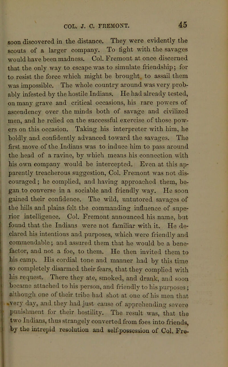 soon discovered in the distance. They were evidently the scouts of a larger company. To fight with the savages would have been madness. Col. Fremont at once discerned that the only way to escape was to simulate friendship; for to resist the force which might be brought to assail them was impossible. The whole country around was very prob- ably infested by the hostile Indians. He had already tested, on many grave and critical occasions, his rare powers of ascendency over the minds both of savage and civilized men, and he relied on the successful exercise of those pow- ers on this occasion. Taking his interpreter with him, he boldly and confidently advanced toward the savages. The first move of the Indians was to induce him to pass around the head of a ravine, by which means his connection with his own company would be intercepted. Even at this ap- parently treacherous suggestion, Col. Fremont was not dis- couraged ; he complied, and having approached them, be- gan to converse in a sociable and friendly way. He soon gained their confidence. The wild, untutored savages of the hills and plains felt the commanding influence of supe- rior intelligence. Col. Fremont announced his name, but found that the Indians were not familiar with it. He de- clared his intentions and purposes, which were friendly and commendable; and assured them that he would be a bene- factor, and not a foe, to them. He then invited them to his camp. His cordial tone and manner had by this time so completely disarmed their fears, that they complied with his request. There they ate, smoked, and drank, and soon became attached to his person, and friendly to his purposes; although one of their tribe had shot at one of his men that | .very day, and they had just cause of apprehending severe < punishment for their hostility. The result was, that the two Indians, thus strangely converted from foes into friends, by the intrepid resolution and self-possession of Col. Fre-