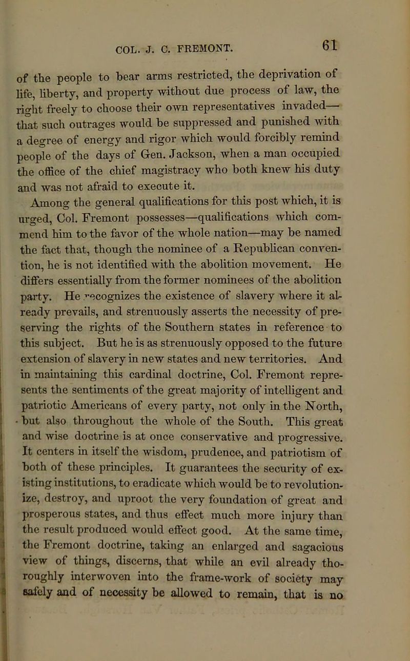 of the people to bear arms restricted, the deprivation of life, liberty, and property without due process of law, the right freely to choose their own representatives invaded— that such outrages would be suppressed and punished with a degree of energy and rigor which would forcibly remind people of the days of Gen. Jackson, when a man occupied the office of the chief magistracy who both knew his duty and was not afraid to execute it. Among the general qualifications for this post which, it is urged, Col. Fremont possesses—qualifications which com- mend him to the favor of the whole nation—may be named the fact that, though the nominee of a Republican conven- tion, he is not identified with the abolition movement. He differs essentially from the former nominees of the abolition party. He vecognizes the existence of slavery where it al- ready prevails, and strenuously asserts the necessity of pre- serving the rights of the Southern states in reference to this subject. But he is as strenuously opposed to the future extension of slavery in new states and new territories. And in maintaining this cardinal doctrine, Col. Fremont repre- sents the sentiments of the great majority of intelligent and patriotic Americans of every party, not only in the North, • but also throughout the whole of the South. This great and wise doctrine is at once conservative and progressive. It centers in itself the wisdom, prudence, and patriotism of both of these principles. It guarantees the security of ex- isting institutions, to eradicate which would be to revolution- ize, destroy, and uproot the very foundation of great and prosperous states, and thus effect much more injury than the result produced would effect good. At the same time, the Fremont doctrine, taking an enlarged and sagacious view of things, discerns, that while an evil already tho- roughly interwoven into the frame-work of society may safely and of necessity be allowed to remain, that is no