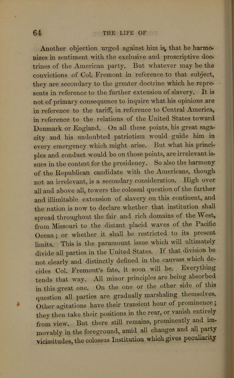 Another objection urged against him iq, that he harmo- nizes in sentiment with the exclusive and proscriptive doc- trines of the American party. But whatever may be the convictions of Col. Fremont in reference to that subject, they are secondary to the greater doctrine which he repre- sents in reference to the further extension of slavery. It is not of primary consequence to inquire what his opinions are in reference to the tariff, in reference to Central America, in reference to the relations of the United States toward Denmark or England. On all these points, his great saga- city and his undoubted patriotism would guide him in every emergency which might arise. But what his princi- ples and conduct would be on those points, are irrelevant is- sues in the contest for the presidency. So also the harmony of the Republican candidate with the Americans, though not an irrelevant, is a secondary consideration. High over all and above all, towers the colossal question of the further and illimitable extension of slavery on this continent, and the nation is now to declare whether that institution shall spread throughout the fair and rich domains of the West, from Missouri to the distant placid waves of the Pacific Ocean; or whether it shall be restricted to its present limits. This is the paramount issue which will ultimately divide all parties in the United States. It that di\ ision be not clearly and distinctly defined in the canvass which de- cides Col. Fremont’s fate, it soon will be. Everything tends that way. All minor principles are being absorbed in this great one. On the one or the other side of this question all parties are gradually marshaling themselves. Other agitations have their transient hour ot prominence; they then take their positions in the rear, or vanish entirely from view. But there still remains, prominently and im- movably in the foreground, amid all changes and all party vicissitudes, the colossus Institution which gives peculiarity