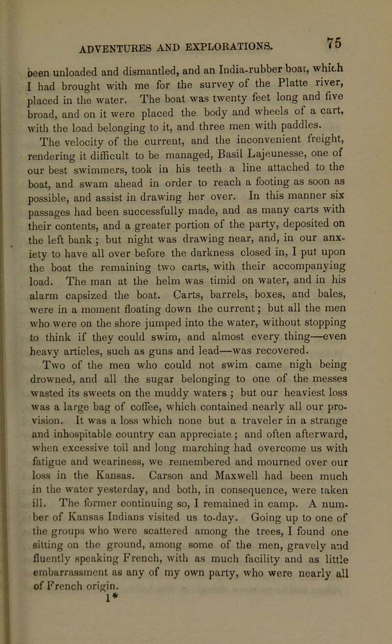 been unloaded and dismantled, and an India-rubber boac, which I had brought with me for the survey of the Platte river, placed in the water. The boat was twenty feet long and five broad, and on it were placed the body and wheels of a cart, with the load belonging to it, and three men with paddles. The velocity of the current, and the inconvenient freight, rendering it difficult to be managed, Basil Lajeunesse, one of our best swimmers, took in his teeth a line attached to the boat, and swam ahead in order to reach a footing as soon as possible, and assist in drawing her over. In this manner six passages had been successfully made, and as many carts with their contents, and a greater portion of the party, deposited on the left bank ; but night was drawing near, and, in our anx- iety to have all over before the darkness closed in, I put upon the boat the remaining two carts, with their accompanying load. The man at the helm was timid on water, and in his alarm capsized the boat. Carts, barrels, boxes, and bales, were in a moment floating down the current; but all the men who were on the shore jumped into the water, without stopping to think if they could swim, and almost every thing—even heavy articles, such as guns and lead—was recovered. Two of the men who could not swim came nigh being drowned, and all the sugar belonging to one of the messes wasted its sweets on the muddy waters ; but our heaviest loss was a large bag of coffee, which contained nearly all our pro- vision. It was a loss which none but a traveler in a strange and inhospitable country can appreciate ; and often afterward, when excessive toil and long marching had overcome us with fatigue and weariness, we remembered and mourned over our loss in the Kansas. Carson and Maxwell had been much in the water yesterday, and both, in consequence, were taken ill. The former continuing so, I remained in camp. A num- ber of Kansas Indians visited us to-day. Going up to one of the groups who were scattered among the trees, I found one sitting on the ground, among some of the men, gravely and fluently speaking French, with as much facility and as little embarrassment as any of my own party, who were nearly all of French origin. 1*