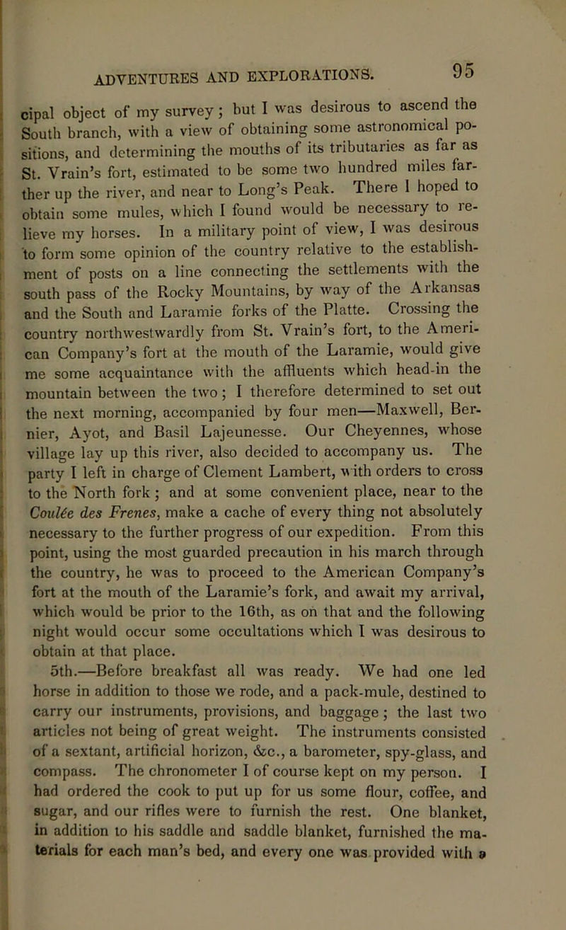 cipal object of my survey; but I was desirous to ascend the South branch, with a view of obtaining some astronomical po- sitions, and determining the mouths of its tributaries as far as St. Vrain’s fort, estimated to be some two hundred miles far- ther up the river, and near to Long’s Peak. There 1 hoped to obtain some mules, which I found would be necessary to le- lieve my horses. In a military point of view, I was desirous to form some opinion of the country relative to the establish- ment of posts on a line connecting the settlements with the south pass of the Rocky Mountains, by way of the Aikansas and the South and Laramie forks of the Platte. Crossing the country northwestwardly from St. Vrain’s fort, to the Ameii- can Company’s fort at the mouth of the Laramie, would give me some acquaintance with the affluents which head-in the mountain between the two ; I therefore determined to set out the next morning, accompanied by four men—Maxwell, Ber- nier, Ayot, and Basil Lajeunesse. Our Cheyennes, whose village lay up this river, also decided to accompany us. The party I left in charge of Clement Lambert, with orders to cross to the North fork ; and at some convenient place, near to the CouUe des Frenes, make a cache of every thing not absolutely necessary to the further progress of our expedition. From this point, using the most guarded precaution in his inarch through the country, he was to proceed to the American Company’s fort at the mouth of the Laramie’s fork, and await my arrival, which would be prior to the 16th, as on that and the following night would occur some occultations which I was desirous to obtain at that place. 5th.—Before breakfast all was ready. We had one led horse in addition to those we rode, and a pack-mule, destined to carry our instruments, provisions, and baggage ; the last two articles not being of great weight. The instruments consisted of a sextant, artificial horizon, &c., a barometer, spy-glass, and compass. The chronometer I of course kept on my person. I had ordered the cook to put up for us some flour, coffee, and sugar, and our rifles were to furnish the rest. One blanket, in addition to his saddle and saddle blanket, furnished the ma- terials for each man’s bed, and every one was provided with a