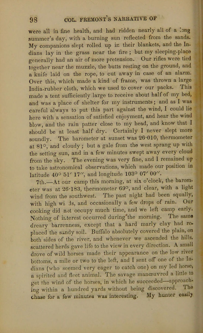 were all in fine health, and had ridden nearly all of a -ang summer’s day, with a burning sun reflected from the sands. My companions slept rolled up in their blankets, and the In- dians lay in the grass near the fire ; but my sleeping-place generally had an air of more pretension. Our rifles were tied together near the muzzle, the butts resting on the ground, and a knife laid on the rope, to cut away in case of an alarm. Over this, which made a kind of frame, was thrown a large India-rubber cloth, which we used to cover our packs. This made a tent sufficiently large to receive about half of my bed, and was a place of shelter for my instruments; and as I was careful always to put this part against the wind, I could lie here with a sensation of satisfied enjoyment, and hear the wind blow, and the rain patter close to my head, and know that I should be at least half dry. Certainly I never slept more soundly. The barometer at sunset was 26-010, thermometer at 81°, and cloudy; but a gale from the west sprang up with the setting sun, and in a few minutes swept away every cloud from the sky. The evening was very fine, and I remained up to take astronomical observations, which made our position in latitude 40° 51' 17, and longitude 103° 07/ 00. 7th.—At our camp this morning, at six o’clock, the barom- eter was at 26-183, thermometer 69°, and clear, with a light wind from the southwest. The past night had been squally, with high wi is, and occasionally a few drops of rain. Our cooking did not occupy much time, and we left camp early. Nothing of interest occurred during'the morning. The same dreary barrenness, except that a hard marly clay had re- placed the sandy soil. Buffalo absolutely covered the plain, on both sides of the river, and whenever we ascended the hills, scattered herds gave life to the view in every direction. A small drove of wild horses made their appearance on the low river bottoms, a mile or two to the left, and 1 sent off one of the In- dians (who seemed very eager to catch one) on my led horse, a spirited and fleet animal. The savage manoeuvred a little to get the wind of the horses, in which he succeeded—approach- ing within a hundred yards without being discovered. The chase for a few minutes was interesting. My hunter easily