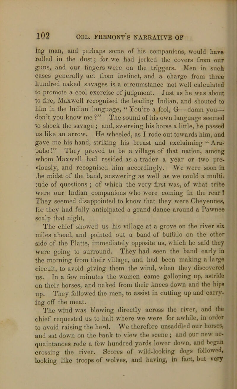 ing man, and perhaps some of his companions, would have rolled in the dust; for we had jerked the covers from our guns, and our fingers were on the triggers. Men in such cases generally act from instinct, and a charge from three hundred naked savages is a circumstance not well calculated to promote a cool exercise of judgment. Just as he was about to fire, Maxwell recognised the leading Indian, and shouted to him in the Indian language, “You’re a fool, G—damn you— don’t you know me ?” The sound of his own language seemed to shock the savage ; and, swerving his horse a little, he passed us like an arrow. He wheeled, as I rode out towards him, and gave me his hand, striking his breast and exclaiming “ Ara- paho!” They proved to be a village of that nation, among whom Maxwell had resided as a trader a year or two pre- viously, and recognised him accordingly. We were soon in .'he midst of the band, answering as well as we could a multi- tude of questions ; of which the very first was, of what tribe were our Indian companions who were coming in the rear? They seemed disappointed to know that they were Cheyennes, for they had fully anticipated a grand dance around a Pawnee scalp that night. The chief showed us his village at a grove on the river six miles ahead, and pointed out a band of buffalo on the other side of the Platte, immediately opposite us, which he said they were going to surround. They had seen the band early in the morning from their village, and had been making a large circuit, to avoid giving them the wind, when they discovered us. In a few minutes the women came galloping up, astride on their horses, and naked from their knees down and the hips up. They followed the men, to assist in cutting up and carry- ing off the meat. The wind was blowing directly across the river, and the chief requested us to halt where we were for awhile, in order to avoid raising the lied. We therefore unsaddled our horses, and sat down on the bank to view the scene ; and our new ac- quaintances rode a few hundred yards lower down, and began crossing the river. Scores of wild-looking dogs followed, looking like troops of wolves, and having, in fact, but very