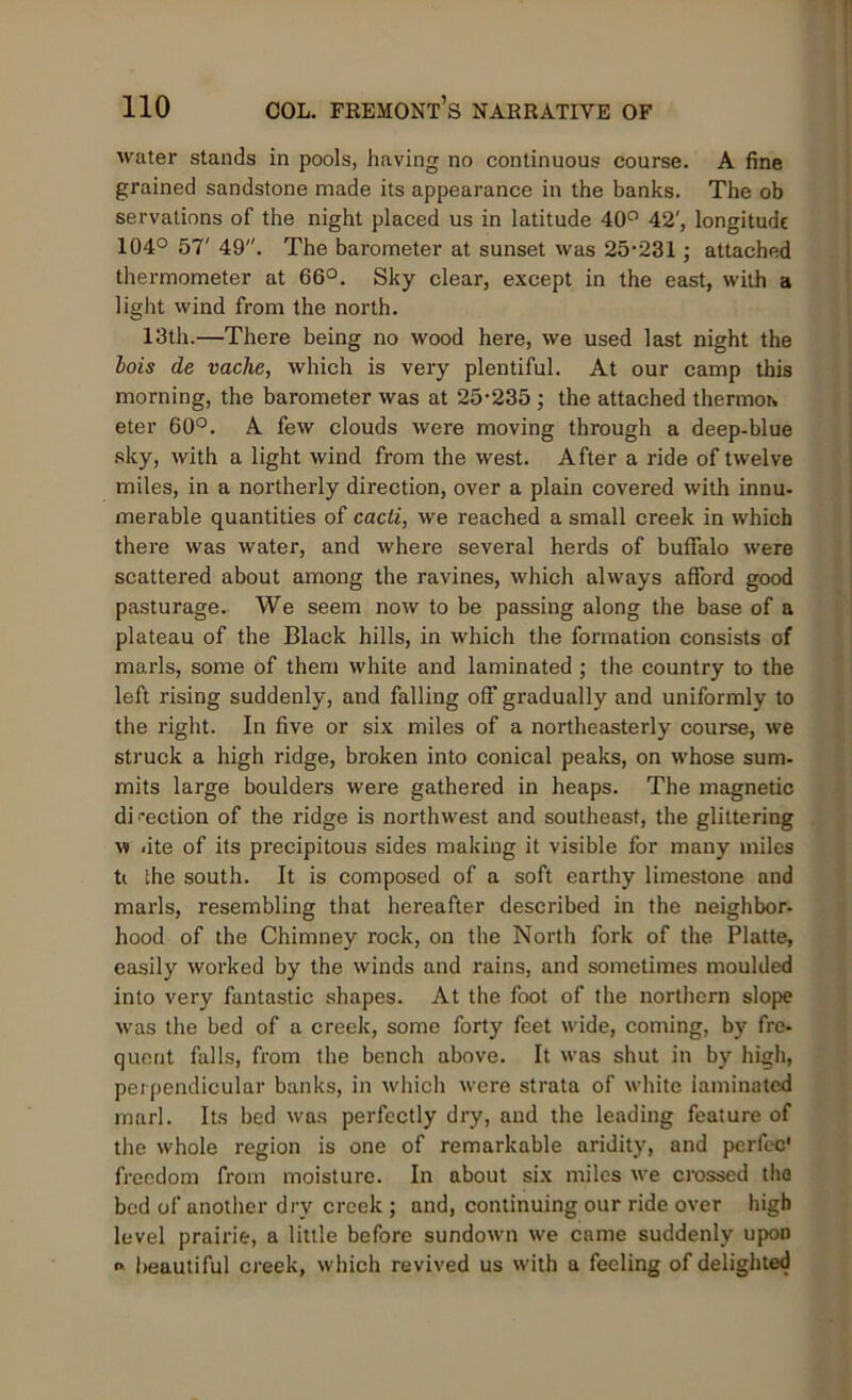 water stands in pools, having no continuous course. A fine grained sandstone made its appearance in the banks. The ob servations of the night placed us in latitude 40° 42', longitude 104° 57' 49. The barometer at sunset was 25-231 ; attached thermometer at 66°. Sky clear, except in the east, with a light wind from the north. 13th.—There being no wood here, we used last night the lois de vaclie, which is very plentiful. At our camp this morning, the barometer was at 25-235 ; the attached thermor* eter 60°. A few clouds were moving through a deep-blue sky, with a light wind from the west. After a ride of twelve miles, in a northerly direction, over a plain covered with innu- merable quantities of cacti, we reached a small creek in which there was water, and where several herds of buffalo were scattered about among the ravines, which always afford good pasturage. We seem now to be passing along the base of a plateau of the Black hills, in which the formation consists of marls, some of them white and laminated ; the country to the left rising suddenly, and falling off gradually and uniformly to the right. In five or six miles of a northeasterly course, we struck a high ridge, broken into conical peaks, on whose sum- mits large boulders were gathered in heaps. The magnetic di i-ection of the ridge is northwest and southeast, the glittering w ate of its precipitous sides making it visible for many miles t( the south. It is composed of a soft earthy limestone and marls, resembling that hereafter described in the neighbor- hood of the Chimney rock, on the North fork of the Platte, easily worked by the winds and rains, and sometimes moulded into very fantastic shapes. At the foot of the northern slope was the bed of a creek, some forty feet wide, coming, by fre- quent falls, from the bench above. It was shut in by high, perpendicular banks, in which were strata of white laminated marl. Its bed was perfectly dry, and the leading feature of the whole region is one of remarkable aridity, and perfec' freedom from moisture. In about six miles we crossed the bed of another dry creek ; and, continuing our ride over high level prairie, a little before sundown we came suddenly upon o> beautiful creek, which revived us with a feeling of delighted