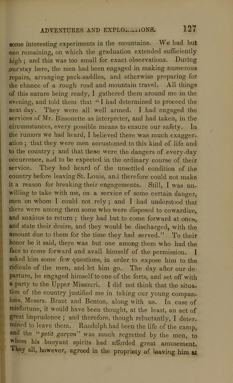 some interesting experiments in the mountains. We had but one remaining, on which the graduation extended sufficiently high ; and this was too small for exact observations. During .our stay here, the men had been engaged in making numerous repairs, arranging pack-saddles, and otherwise preparing for the chance of a rough road and mountain travel. All things of this nature being ready, 1 gathered them around me in the evening, and told them that “ I had determined to proceed the next day. They were all well armed. I had engaged the services of Mr. Bissonette as interpreter, and had taken, in the circumstances, every possible means to ensure our safety. In the rumors we had heard, I believed there was much exagger- ation ; that they were men accustomed to this kind of life and to the country ; and that these were the dangers of every-day occurrence, and to be expected in the ordinary course of their service. They had heard of the unsettled condition of the country before leaving St. Louis, and therefore could not make it a reason for breaking their engagements. Still, I was un- willing to take with me, on a service of some certain danger, men on whom I could not rely ; and I had understood that there were among them some who were disposed to cowardice, and anxious to return ; they had but to come forward at onc&, and state their desire, and they would be discharged, with the amount due to them lor the time they had served.” To their honor be it said, there was but one among them who had the face to come forward and avail himself of the permission. I asked him some few questions, in order to expose him to the ridicule of the men, and let him go. The day after our de parture, he engaged himself to one of the forts, and set off with a party to the Upper Missouri. I did not think that the situa- tion of the country justified me in taking our young compan- ions, Messrs. Brant and Benton, along with us. In case of misfortune, it would have been thought, at the least, an act of great imprudence ; and therefore, though reluctantly, I deter- mined to leave them. Randolph had been the life of the camp, and the “-petit gargon” was much regretted by the men, to whom his buoyant spirits had afforded great amusement. They all, however, agreed in the propriety of leaving him at