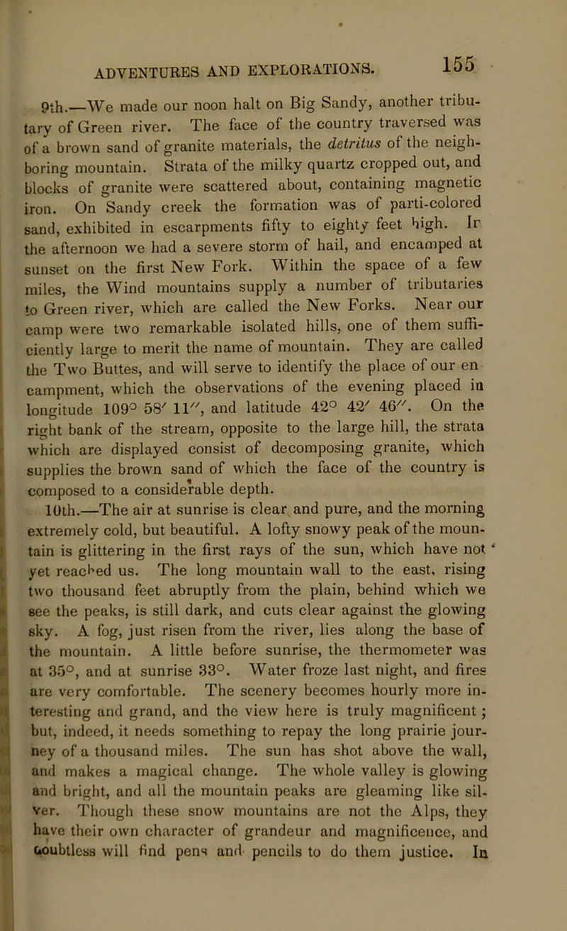 pth.—We made our noon halt on Big Sandy, another tribu- tary of Green river. The face of the country traversed was of a brown sand of granite materials, the detritus of the neigh- boring mountain. Strata of the milky quartz cropped out, and blocks of granite were scattered about, containing magnetic iron. On Sandy creek the formation was of parti-colored sand, exhibited in escarpments fifty to eighty feet high. Ir the afternoon we had a severe storm of hail, and encamped at sunset on the first New Fork. Within the space of a few miles, the Wind mountains supply a number of tributaries to Green river, which are called the New Forks. Near our camp were two remarkable isolated hills, one of them suffi- ciently large to merit the name of mountain. They are called the Two Buttes, and will serve to identify the place of our en campment, which the observations of the evening placed in longitude 109° 58/ 11, and latitude 42° 42' 46. On the right bank of the stream, opposite to the large hill, the strata which are displayed consist of decomposing granite, which supplies the brown sand of which the face of the country is composed to a considerable depth. 10th.—The air at sunrise is clear and pure, and the morning extremely cold, but beautiful. A lofty snowy peak of the moun- tain is glittering in the first rays of the sun, which have not yet reached us. The long mountain wall to the east, rising two thousand feet abruptly from the plain, behind which we see the peaks, is still dark, and cuts clear against the glowing sky. A fog, just risen from the river, lies along the base of the mountain. A little before sunrise, the thermometer was at 35°, and at sunrise 33°. Water froze last night, and fires are very comfortable. The scenery becomes hourly more in- teresting and grand, and the view here is truly magnificent; but, indeed, it needs something to repay the long prairie jour- ney of a thousand miles. The sun has shot above the wall, and makes a magical change. The whole valley is glowing and bright, and all the mountain peaks are gleaming like sil- ver. Though these snow mountains are not the Alps, they have their own character of grandeur and magnificence, and noubtless will find pens and pencils to do them justice. In