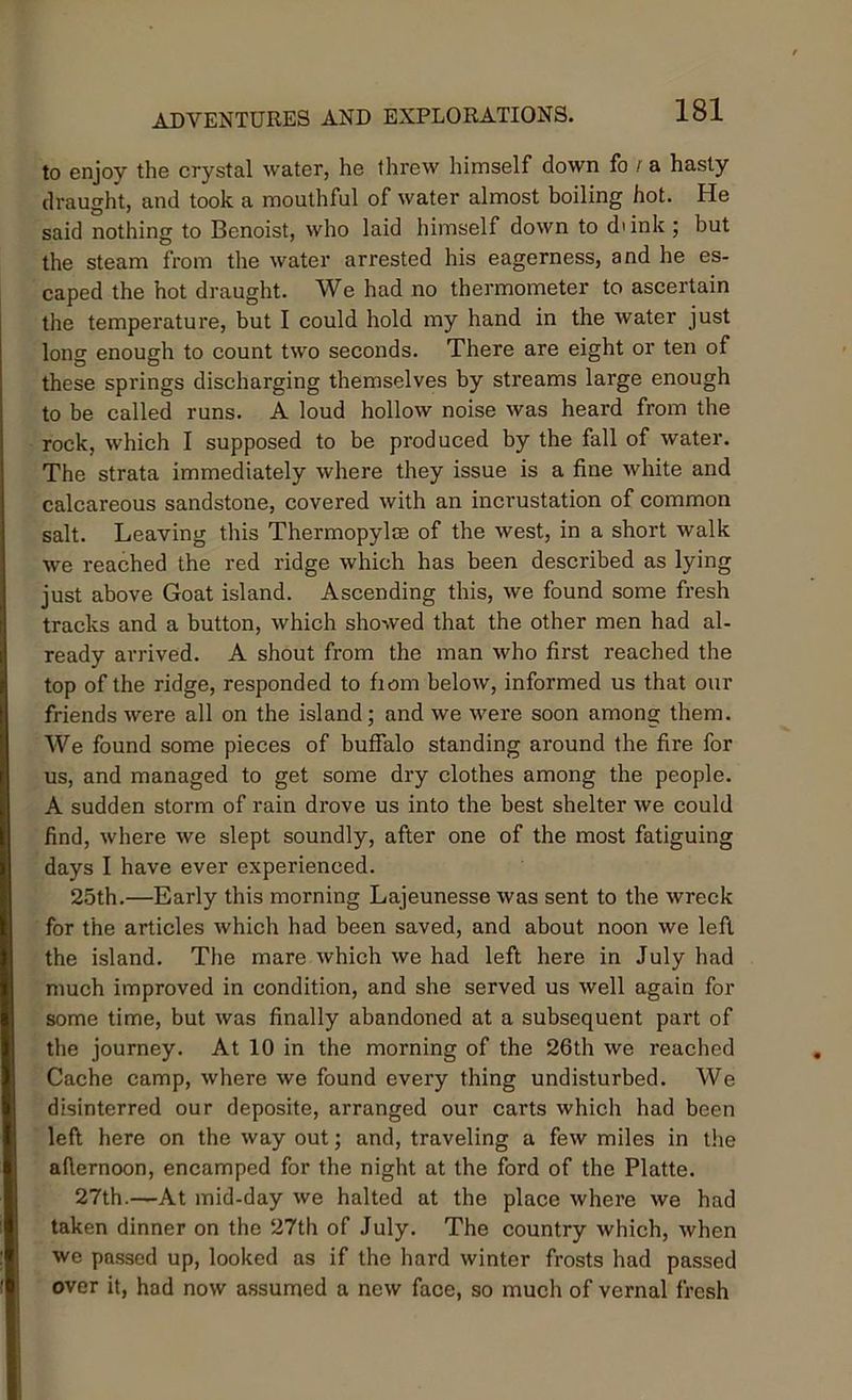 to enjoy the crystal water, he threw himself down fo r a hasty draught, and took a mouthful of water almost boiling hot. He said nothing to Benoist, who laid himself down to di ink ; but the steam from the water arrested his eagerness, and he es- caped the hot draught. We had no thermometer to ascertain the temperature, but I could hold my hand in the water just long enough to count two seconds. There are eight or ten of these springs discharging themselves by streams large enough to be called runs. A loud hollow noise was heard from the rock, which I supposed to be produced by the fall of water. The strata immediately where they issue is a fine white and calcareous sandstone, covered with an incrustation of common salt. Leaving this Thermopylm of the west, in a short walk we reached the red ridge which has been described as lying just above Goat island. Ascending this, we found some fresh tracks and a button, which showed that the other men had al- ready arrived. A shout from the man who first reached the top of the ridge, responded to fiom below, informed us that our friends were all on the island; and we were soon among them. We found some pieces of buffalo standing around the fire for us, and managed to get some dry clothes among the people. A sudden storm of rain drove us into the best shelter we could find, where we slept soundly, after one of the most fatiguing days I have ever experienced. 25th.—Early this morning Lajeunesse was sent to the wreck for the articles which had been saved, and about noon we left the island. The mare which we had left here in July had much improved in condition, and she served us well again for some time, but was finally abandoned at a subsequent part of the journey. At 10 in the morning of the 26th we reached Cache camp, where we found every thing undisturbed. We disinterred our deposite, arranged our carts which had been left here on the way out; and, traveling a few miles in the afternoon, encamped for the night at the ford of the Platte. 27th.—At mid-day we halted at the place where we had taken dinner on the 27th of July. The country which, when we passed up, looked as if the hard winter frosts had passed over it, had now assumed a new face, so much of vernal fresh