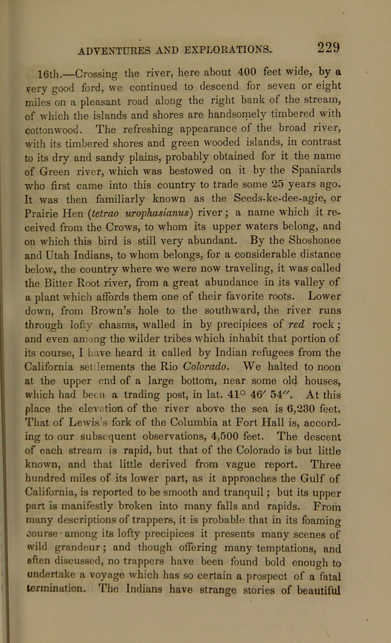 16th.—Crossing the river, here about 400 feet wide, by a very good ford, we continued to descend for seven or eight miles on a pleasant road along the right bank of the stream, of which the islands and shores are handsomely timbered with cottonwood. The refreshing appearance of the broad river, with its timbered shores and green wooded islands, in contrast to its dry and sandy plains, probably obtained for it the name of Green river, which was bestowed on it by the Spaniards who first came into this country to trade some 25 years ago. It was then familiarly known as the Seeds-ke-dee-agie, or Prairie Hen (tetrao urophasianus') river; a name which it re- ceived from the Crows, to whom its upper waters belong, and on which this bird is still very abundant. By the Shoshonee and Utah Indians, to whom belongs, for a considerable distance below, the country where we were now traveling, it was called the Bitter Root river, from a great abundance in its valley of a plant which affords them one of their favorite roots. Lower down, from Brown’s hole to the southward, the river runs through lofiy chasms, walled in by precipices of red rock; and even among the wilder tribes which inhabit that portion of its course, I have heard it called by Indian refugees from the California setilements the Rio Colorado. We halted to noon at the upper end of a large bottom, near some old houses, which had been a trading post, in lat. 41° 46/ 54. At this place the elevation of the river above the sea is 6,230 feet. That of Lewis's fork of the Columbia at Fort Hall is, accord- ing to our subsequent observations, 4,500 feet. The descent of each stream is rapid, but that of the Colorado is but little known, and that little derived from vague report. Three hundred miles of its lower part, as it approaches the Gulf of California, is reported to be smooth and tranquil; but its upper part is manifestly broken into many falls and rapids. From many descriptions of trappers, it is probable that in its foaming course-among its lofty precipices it presents many scenes of wild grandeur; and though offering many temptations, and often discussed, no trappers have been found bold enough to undertake a voyage which has so certain a prospect of a fatal termination. The Indians have strange stories of beautiful