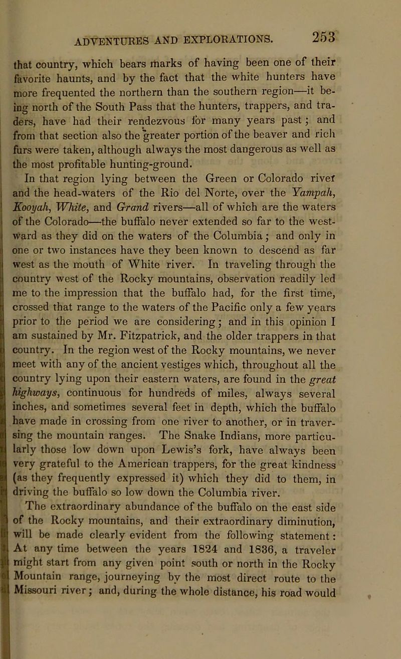 that country, which bears marks of having been one of their favorite haunts, and by the fact that the white hunters have more frequented the northern than the southern region—it be- ing north of the South Pass that the hunters, trappers, and tra- ders, have had their rendezvous lor many years past; and from that section also the greater portion of the beaver and rich furs were taken, although always the most dangerous as well as the most profitable hunting-ground. In that region lying between the Green or Colorado river and the head-waters of the Rio del Norte, over the Yampah, Kooyali, White, and Grand rivers—all of which are the waters of the Colorado—the buffalo never extended so far to the west- ward as they did on the waters of the Columbia; and only in one or two instances have they been known to descend as far west as the mouth of White river. In traveling through the country west of the Rocky mountains, observation readily led me to the impression that the buffalo had, for the first time, crossed that range to the waters of the Pacific only a few years prior to the period we are considering; and in this opinion I am sustained by Mr. Fitzpatrick, and the older trappers in that country. In the region west of the Rocky mountains, we never meet with any of the ancient vestiges which, throughout all the country lying upon their eastern waters, are found in the great highways, continuous for hundreds of miles, always several inches, and sometimes several feet in depth, which the buffalo have made in crossing from one river to another, or in traver- sing the mountain ranges. The Snake Indians, more particu- larly those low down upon Lewis’s fork, have always been very grateful to the American trappers, for the great kindness (as they frequently expressed it) which they did to them, in driving the buffalo so low down the Columbia river. The extraordinary abundance of the buffalo on the east side of the Rocky mountains, and their extraordinary diminution, will be made clearly evident from the following statement: At any time between the years 1824 and 1836, a traveler might start from any given point south or north in the Rocky Mountain range, journeying by the most direct route to the Missouri river; and, during the whole distance, his road would
