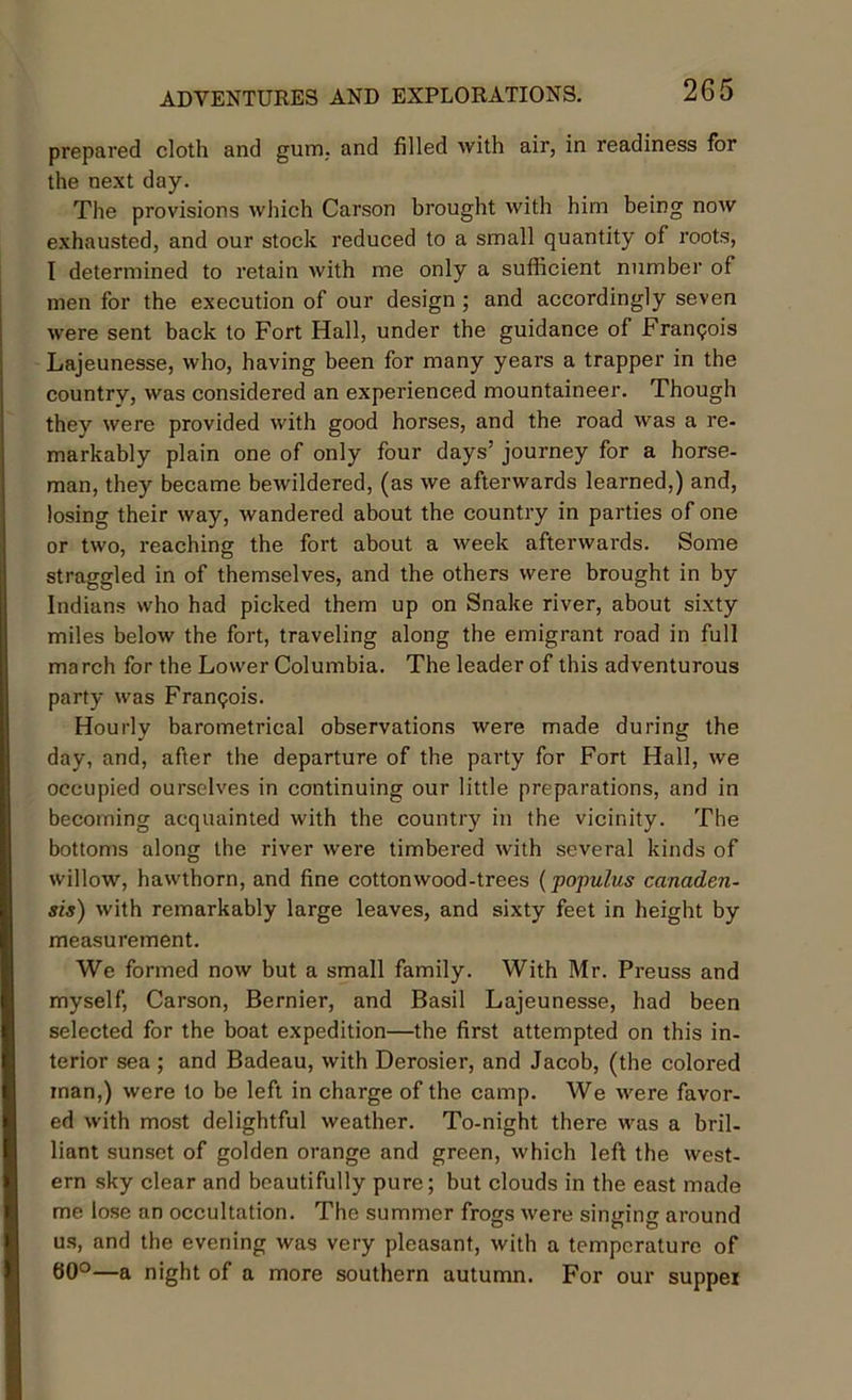 prepared cloth and gum. and filled with air, in readiness for the next day. The provisions which Carson brought with him being now exhausted, and our stock reduced to a small quantity of roots, I determined to retain with me only a sufficient number of men for the execution of our design; and accordingly seven were sent back to Fort Hall, under the guidance of Frangois Lajeunesse, who, having been for many years a trapper in the country, was considered an experienced mountaineer. Though they were provided with good horses, and the road was a re- markably plain one of only four days’ journey for a horse- man, they became bewildered, (as we afterwards learned,) and, losing their way, wandered about the country in parties of one or two, reaching the fort about a week afterwards. Some straggled in of themselves, and the others were brought in by Indians who had picked them up on Snake river, about sixty miles below the fort, traveling along the emigrant road in full march for the Lower Columbia. The leader of this adventurous party was Frangois. Hourly barometrical observations were made during the day, and, after the departure of the party for Fort Hall, we occupied ourselves in continuing our little preparations, and in becoming acquainted with the country in the vicinity. The bottoms along the river were timbered with several kinds of willow, hawthorn, and fine cottonwood-trees (populus canaden- sis) with remarkably large leaves, and sixty feet in height by measurement. We formed now but a small family. With Mr. Preuss and myself, Carson, Bernier, and Basil Lajeunesse, had been selected for the boat expedition—the first attempted on this in- terior sea ; and Badeau, with Derosier, and Jacob, (the colored man,) were to be left in charge of the camp. We were favor- ed with most delightful weather. To-night there was a bril- liant sunset of golden orange and green, which left the west- ern sky clear and beautifully pure; but clouds in the east made me lose an occultation. The summer frogs were singing around us, and the evening was very pleasant, with a temperature of 60°—a night of a more southern autumn. For our suppei