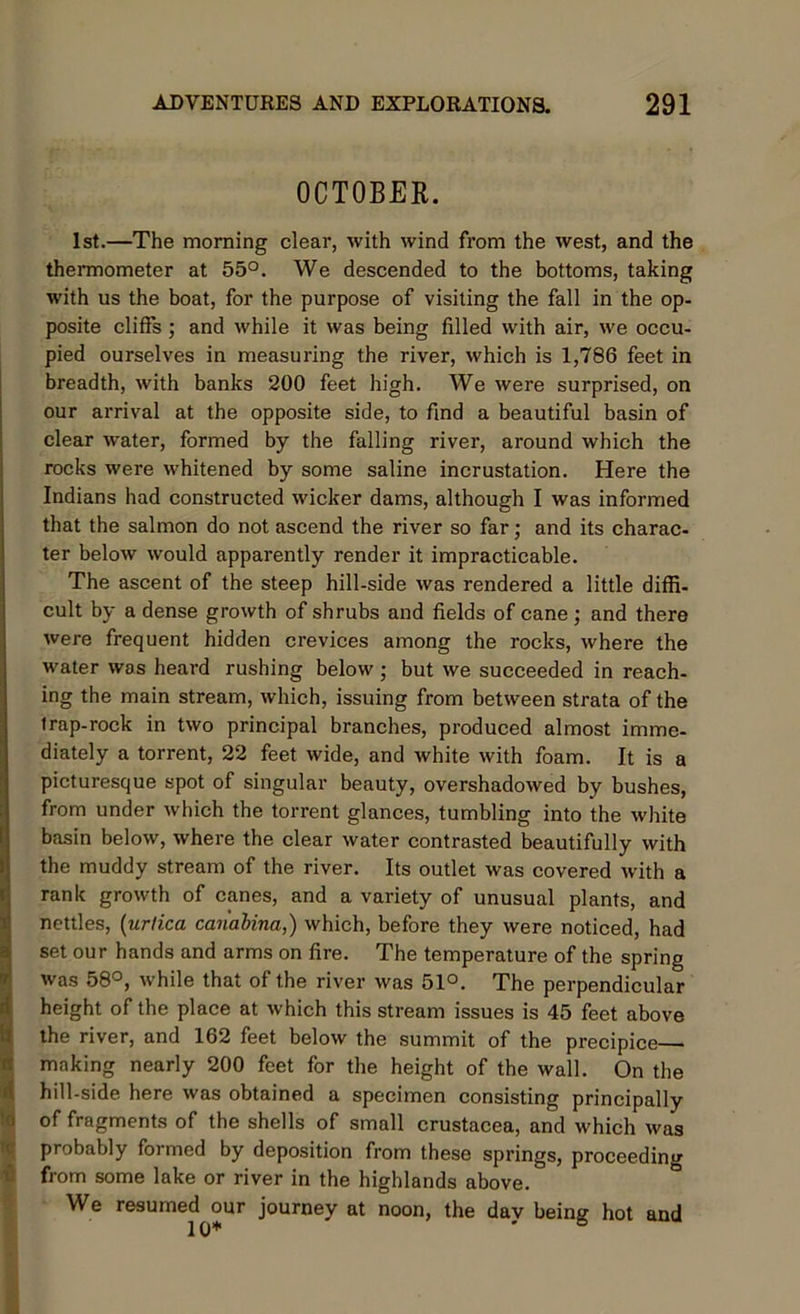 OCTOBER. 1st.—The morning clear, with wind from the west, and the thermometer at 55°. We descended to the bottoms, taking with us the boat, for the purpose of visiting the fall in the op- posite cliffs ; and while it was being filled with air, we occu- pied ourselves in measuring the river, which is 1,786 feet in breadth, with banks 200 feet high. We were surprised, on our arrival at the opposite side, to find a beautiful basin of clear water, formed by the falling river, around which the rocks were whitened by some saline incrustation. Here the Indians had constructed wicker dams, although I was informed that the salmon do not ascend the river so far; and its charac- ter below would apparently render it impracticable. The ascent of the steep hill-side was rendered a little diffi- cult by a dense growth of shrubs and fields of cane ; and there were frequent hidden crevices among the rocks, where the water was heard rushing below ; but we succeeded in reach- ing the main stream, which, issuing from between strata of the trap-rock in two principal branches, produced almost imme- diately a torrent, 22 feet wide, and white with foam. It is a picturesque spot of singular beauty, overshadowed by bushes, from under which the torrent glances, tumbling into the white basin below, where the clear water contrasted beautifully with the muddy stream of the river. Its outlet was covered with a rank growth of canes, and a variety of unusual plants, and nettles, (urtica can'abina,) which, before they were noticed, had set our hands and arms on fire. The temperature of the spring was 58°, while that of the river was 51°. The perpendicular height of the place at which this stream issues is 45 feet above the river, and 162 feet below the summit of the precipice making nearly 200 feet for the height of the wall. On the hill-side here was obtained a specimen consisting principally of fragments of the shells of small Crustacea, and which was probably formed by deposition from these springs, proceeding from some lake or river in the highlands above. We resumed our journey at noon, the day being hot and