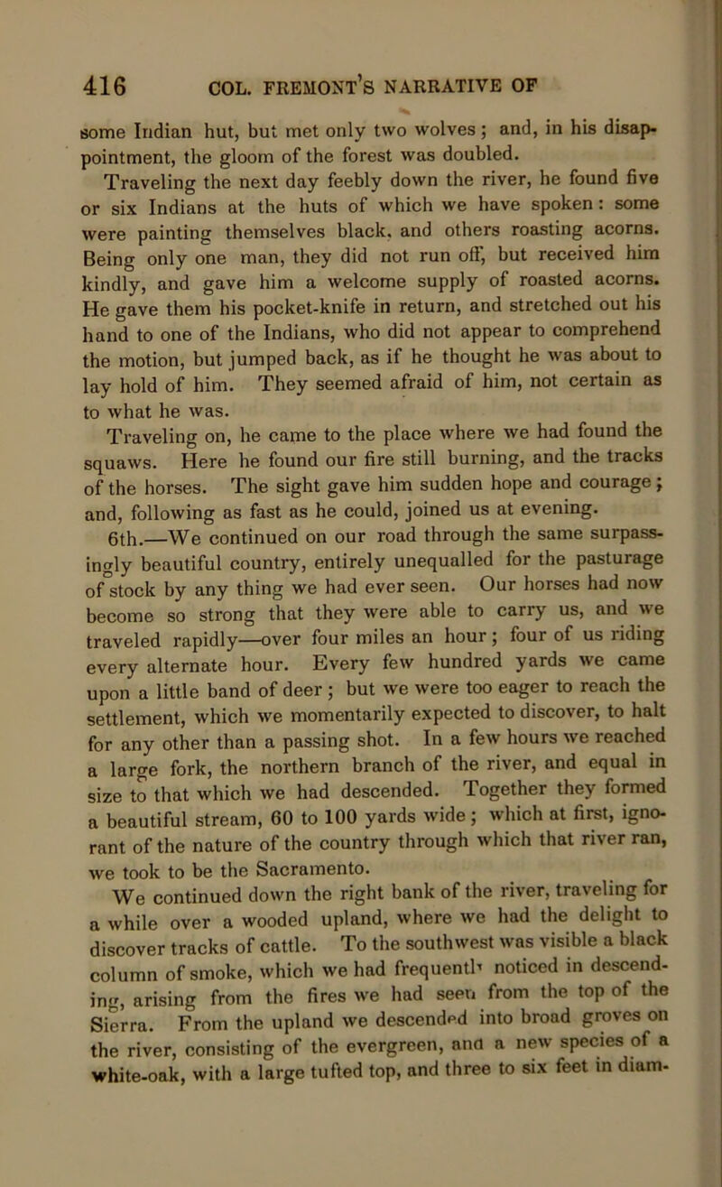 some Indian hut, but met only two wolves; and, in his disap- pointment, the gloom of the forest was doubled. Traveling the next day feebly down the river, he found five or six Indians at the huts of which we have spoken: some were painting themselves black, and others roasting acorns. Being only one man, they did not run off, but received him kindly, and gave him a welcome supply of roasted acorns. He gave them his pocket-knife in return, and stretched out his hand to one of the Indians, who did not appear to comprehend the motion, but jumped back, as if he thought he was about to lay hold of him. They seemed afraid of him, not certain as to what he was. Traveling on, he came to the place where we had found the squaws. Here he found our fire still burning, and the tracks of the horses. The sight gave him sudden hope and courage ; and, following as fast as he could, joined us at evening. 6th.—We continued on our road through the same surpass- ingly beautiful country, entirely unequalled for the pasturage of stock by any thing we had ever seen. Our horses had now become so strong that they were able to carry us, and we traveled rapidly—over four miles an hour; four of us riding every alternate hour. Every few hundred yards we came upon a little band of deer ; but we were too eager to reach the settlement, which we momentarily expected to discover, to halt for any other than a passing shot. In a few hours we reached a large fork, the northern branch of the river, and equal in size to that which we had descended. Together they formed a beautiful stream, 60 to 100 yards wide; which at first, igno- rant of the nature of the country through which that river ran, we took to be the Sacramento. We continued down the right bank of the river, traveling for a while over a wooded upland, where we had the delight to discover tracks of cattle. To the southwest was visible a black column of smoke, which we had frequently noticed in descend- ing, arising from the fires we had seen from the top of the Sierra. From the upland we descended into broad groves on the river, consisting of the evergreen, and a new species of a white-oak, with a large tufted top, and three to six feet in diam-