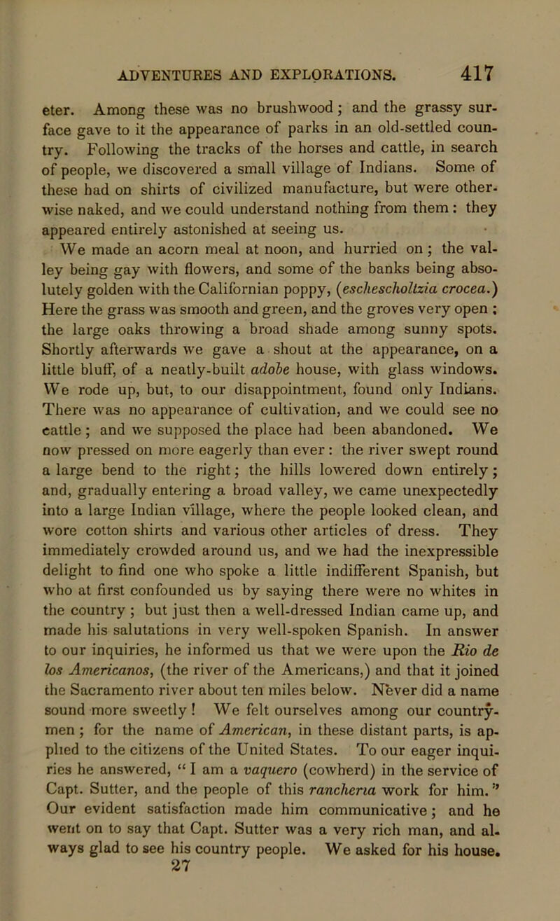 eter. Among these was no brushwood; and the grassy sur- face gave to it the appearance of parks in an old-settled coun- try. Following the tracks of the horses and cattle, in search of people, we discovered a small village of Indians. Some of these had on shirts of civilized manufacture, but were other- wise naked, and we could understand nothing from them: they appeared entirely astonished at seeing us. We made an acorn meal at noon, and hurried on ; the val- ley being gay with flowers, and some of the banks being abso- lutely golden with the Californian poppy, (eschescholtzia crocea.) Here the grass was smooth and green, and the groves very open ; the large oaks throwing a broad shade among sunny spots. Shortly afterwards we gave a shout at the appearance, on a little blutf, of a neatly-built adobe house, with glass windows. We rode up, but, to our disappointment, found only Indians. There was no appearance of cultivation, and we could see no cattle ; and we supposed the place had been abandoned. We now pressed on more eagerly than ever : the river swept round a large bend to the right; the hills lowered down entirely; and, gradually entering a broad valley, we came unexpectedly into a large Indian village, where the people looked clean, and wore cotton shirts and various other articles of dress. They immediately crowded around us, and we had the inexpressible delight to find one who spoke a little indifferent Spanish, but who at first confounded us by saying there were no whites in the country ; but just then a well-dressed Indian came up, and made his salutations in very well-spoken Spanish. In answer to our inquiries, he informed us that we were upon the Rio de los Americanos, (the river of the Americans,) and that it joined the Sacramento river about ten miles below. Never did a name sound more sweetly ! We felt ourselves among our country- men ; for the name of American, in these distant parts, is ap- plied to the citizens of the United States. To our eager inqui- ries he answered, “lama vaquero (cowherd) in the service of Capt. Sutter, and the people of this rancherm work for him. ” Our evident satisfaction made him communicative; and he went on to say that Capt. Sutter was a very rich man, and al- ways glad to see his country people. We asked for his house. 27