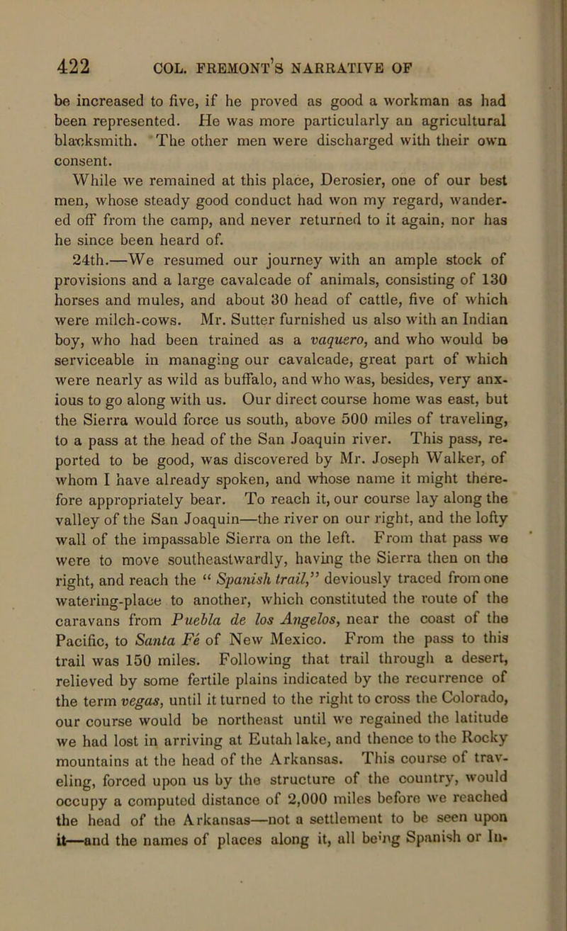 be increased to five, if he proved as good a workman as had been represented. He was more particularly an agricultural blacksmith. The other men were discharged with their own consent. While we remained at this place, Derosier, one of our best men, whose steady good conduct had won my regard, wander, ed off from the camp, and never returned to it again, nor has he since been heard of. 24th.—We resumed our journey with an ample stock of provisions and a large cavalcade of animals, consisting of 130 horses and mules, and about 30 head of cattle, five of which were milch-cows. Mr. Sutter furnished us also with an Indian boy, who had been trained as a vaqusro, and who would be serviceable in managing our cavalcade, great part of which were nearly as wild as buffalo, and who was, besides, very anx- ious to go along with us. Our direct course home was east, but the Sierra would force us south, above 500 miles of traveling, to a pass at the head of the San Joaquin river. This pass, re- ported to be good, was discovered by Mr. Joseph Walker, of whom I have already spoken, and whose name it might there- fore appropriately bear. To reach it, our course lay along the valley of the San Joaquin—the river on our right, and the lofty wall of the impassable Sierra on the left. From that pass we were to move southeastwardly, having the Sierra then on the right, and reach the “ Spanish trail,” deviously traced from one watering-place to another, which constituted the route of the caravans from Puebla de los Angelos, near the coast of the Pacific, to Santa Fe of New Mexico. From the pass to this trail was 150 miles. Following that trail through a desert, relieved by some fertile plains indicated by the recurrence of the term vegas, until it turned to the right to cross the Colorado, our course would be northeast until we regained the latitude we had lost in arriving at Eutah lake, and thence to the Rocky mountains at the head of the Arkansas. This course of trav- eling, forced upon us by the structure of the country, would occupy a computed distance of 2,000 miles before we reached the head of the Arkansas—not a settlement to be seen upon it—and the names of places along it, all bemg Spanish or In-