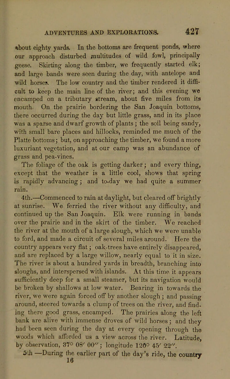 about eighty yards. In the bottoms are frequent ponds, where our approach disturbed multitudes of wild fowl, principally geese. Skirting along the timber, we frequently started elk; and large bands were seen during the day, with antelope and wild horses. The low country and the timber rendered it diffi- cult to keep the main line of the river; and this evening we encamped on a tributary stream, about five miles from its mouth. On the prairie bordering the San Joaquin bottoms, there occurred during the day but little grass, and in its place was a sparse and dwarf growth of plants ; the soil being sandy, with small bare places and hillocks, reminded me much of the Platte bottoms; but, on approaching the timber, we found a more luxuriant vegetation, and at our camp was an abundance of grass and pea-vines. The foliage of the oak is getting darker; and every thing, except that the weather is a little cool, shows that spring is rapidly advancing; and to-day we had quite a summer rain. 4th.—Commenced to rain at daylight, but cleared off brightly at sunrise. We ferried the river without any difficulty, and continued up the San Joaquin. Elk were running in bands over the prairie and in the skirt of the timber. We reached the river at the mouth of a large slough, which we were unable to ford, and made a circuit of several miles around. Here the country appears very flat; oak-trees have entirely disappeared, and are replaced by a large willow, nearly equal to it in size. The river is about a hundred yards in breadth, branching into sloughs, and interspersed with islands. At this time it appears sufficiently deep for a small steamer, but its navigation would be broken by shallows at low water. Bearing in towards the river, we were again forced off by another slough ; and passing around, steered towards a clump of trees on the river, and find- ing there good grass, encamped. The prairies along the left bank are alive with immense droves of wild horses; and they had been seen during the day at every opening through the woods which afforded us a view across the river. Latitude, by observation, 37° 08' 00; longitude 120° 45/ 22. 5lh —During (he earlier part of the day’s ride, the country