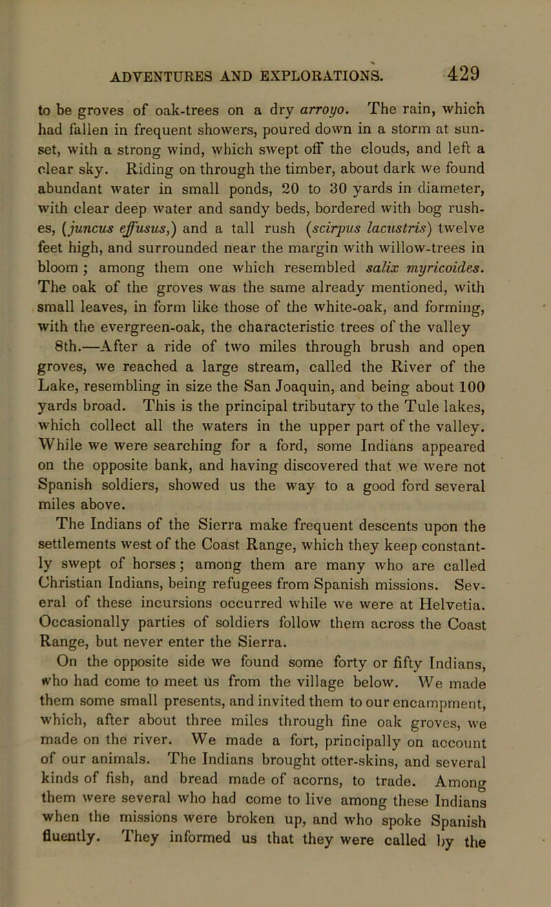 to be groves of oak-trees on a dry arroyo. The rain, which had fallen in frequent showers, poured down in a storm at sun- set, with a strong wind, which swept off the clouds, and left a clear sky. Riding on through the timber, about dark we found abundant water in small ponds, 20 to 30 yards in diameter, with clear deep water and sandy beds, bordered with bog rush- es, (juiicus effusus,) and a tall rush (scirpus lacustris) twelve feet high, and surrounded near the margin with willow-trees in bloom ; among them one which resembled salix myricoides. The oak of the groves was the same already mentioned, with small leaves, in form like those of the white-oak, and forming, with the evergreen-oak, the characteristic trees of the valley 8th.—After a ride of two miles through brush and open groves, we reached a large stream, called the River of the Lake, resembling in size the San Joaquin, and being about 100 yards broad. This is the principal tributary to the Tule lakes, which collect all the waters in the upper part of the valley. While we were searching for a ford, some Indians appeared on the opposite bank, and having discovered that we were not Spanish soldiers, showed us the way to a good ford several miles above. The Indians of the Sierra make frequent descents upon the settlements west of the Coast Range, which they keep constant- ly swept of horses; among them are many who are called Christian Indians, being refugees from Spanish missions. Sev- eral of these incursions occurred while we were at Helvetia. Occasionally parties of soldiers follow them across the Coast Range, but never enter the Sierra. On the opposite side we found some forty or fifty Indians, who had come to meet us from the village below. We made them some small presents, and invited them to our encampment, which, after about three miles through fine oak groves, we made on the river. We made a fort, principally on account of our animals. The Indians brought otter-skins, and several kinds of fish, and bread made of acorns, to trade. Among them were several who had come to live among these Indians when the missions were broken up, and who spoke Spanish fluently. They informed us that they were called by the