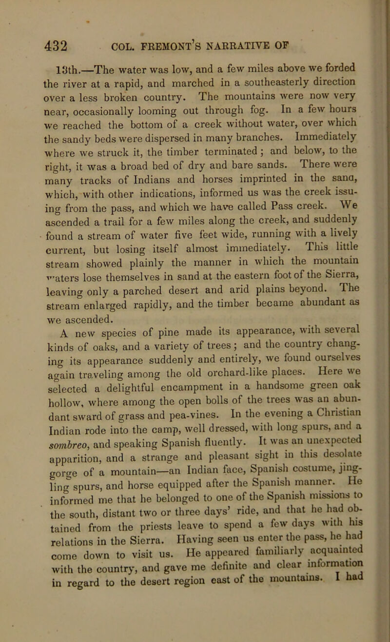 13th.—The water was low, and a few miles above we forded the river at a rapid, and marched in a southeasterly direction over a less broken country. The mountains were now very near, occasionally looming out through fog. In a few hours we reached the bottom of a creek without water, over which the sandy beds were dispersed in many branches. Immediately where we struck it, the timber terminated; and below, to the right, it was a broad bed of dry and bare sands. There were many tracks of Indians and horses imprinted in the sand, which, with other indications, informed us was the creek issu- ing from the pass, and which we have called Pass creek. We ascended a trail for a few miles along the creek, and suddenly found a stream of water five feet wide, running with a lively current, but losing itself almost immediately. This little stream showed plainly the manner in which the mountain 'aters lose themselves in sand at the eastern foot of the Siena, leaving only a parched desert and arid plains beyond. The stream enlarged rapidly, and the timber became abundant as we ascended. A new species of pine made its appearance, with several kinds of oaks, and a variety of trees; and the country chang- ing its appearance suddenly and entirely, we found ourselves again traveling among the old orchard-like places. Here we selected a delightful encampment in a handsome green oak hollow, where among the open bolls of the trees was an abun- dant sward of grass and pea-vines. In the evening a Christian Indian rode into the camp, well dressed, with long spurs, and a sombreo, and speaking Spanish fluently. It was an unexpected apparition, and a strange and pleasant sight in this desolate gorge of a mountain—an Indian face, Spanish costume, jing- ling spurs, and horse equipped after the Spanish manner. He informed me that he belonged to one of the Spanish missions to the south, distant two or three days’ ride, and that he had ob- tained from the priests leave to spend a few days with his relations in the Sierra. Having seen us enter the pass, lie had come down to visit us. He appeared familiarly acquainted with the country, and gave me definite and clear information in regard to the desert region east of the mountains. I had