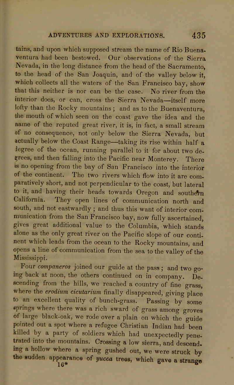 tains, and upon which supposed stream the name of Rio Buena- ventura had been bestowed. Our observations of the Sierra Nevada, in the long distance from the head of the Sacramento, to the head of the San Joaquin, and of the valley below it, which collects all the waters of the San Francisco bay, show that this neither is nor can be the case. No river from the interior does, or can, cross the Sierra Nevada—itself more lofty than the Rocky mountains; and as to the Buenaventura, Ihe mouth of which seen on the coast gave the idea and the name of the reputed great river, it is, in fact, a small stream of no consequence, not only below the Sierra Nevada, but actually below the Coast Range—taking its rise within half a degree of the ocean, running parallel to it for about two de- crees, and then falling into the Pacific near Monterey. There is no opening from the bay of San Francisco into the interior of the continent. The two rivers which flow into it are com- paratively short, and not perpendicular to the coast, but lateral to it, and having their heads towards Oregon and southern California. They open lines of communication north and south, and not eastwardly ; and thus this want of interior com- munication from the San Francisco bay, now fully ascertained, gives great additional value to the Columbia, which stands alone as the only great river on the Pacific slope of our conti- nent which leads from the ocean to the Rocky mountains, and opens a line of communication from the sea to the valley of the Mississippi. Four companeros joined our guide at the pass; and two go- ing back at noon, the others continued on in company. De- scending from the hills, we reached a country of fine grass, where the erodium cicutarium finally disappeared, giving place to an excellent quality of bunch-grass. Passing by some springs where there was a rich sward of grass among groves of large black-oak, we rode over a plain on which the guide pointed out a spot where a refugee Christian Indian had been killed by a party of soldiers which had unexpectedly pene- trated into the mountains. Crossing a low sierra, and descend, ing a hollow where a spring gushed out, we were struck by the sudden appearance of yucca trees, which gave a strange