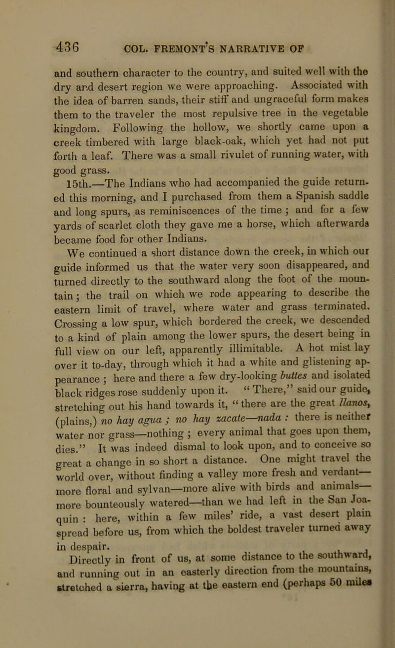 and southern character to the country, and suited well with the dry ar.d desert region we were approaching. Associated with the idea of barren sands, their stitf and ungraceful form makes them to the traveler the most repulsive tree in the vegetable kingdom. Following the hollow, we shortly came upon a creek timbered with large black-oak, which yet had not put forth a leaf. There was a small rivulet of running water, with good grass. 15th.—The Indians who had accompanied the guide return- ed this morning, and I purchased from them a Spanish saddle and long spurs, as reminiscences of the time ; and for a few yards of scarlet cloth they gave me a horse, which afterwards became food for other Indians. We continued a short distance down the creek, in which our guide informed us that the water very soon disappeared, and turned directly to the southward along the foot of the moun- tain ; the trail on which we rode appearing to describe the eastern limit of travel, where water and grass terminated. Crossing a low spur, which bordered the creek, we descended to a kind of plain among the lower spurs, the desert being in full view on our left, apparently illimitable. A hot mist lay over it to-day, through which it had a white and glistening ap- pearance ; here and there a few dry-looking bulles and isolated black ridges rose suddenly upon it. “ There, said our guide* stretching out his hand towards it, “ there are the great llxinos, (plains,) no hay agva ; no hay zacate—nada : there is neither water nor grass—nothing ; every animal that goes upon them, dies.” It was indeed dismal to look upon, and to conceive so great a change in so short a distance. One might travel the world over, without finding a valley more fresh and verdant- more floral and sylvan—more alive with birds and animals— more bounteously watered—than we had left in the San Joa- quin : here, within a few miles’ ride, a vast desert plain spread before us, from which the boldest traveler turned away in despair. Directly in front of us, at some distance to the southward, and running out in an easterly direction from the mountains, stretched a sierra, having at the eastern end (perhaps 50 mile*