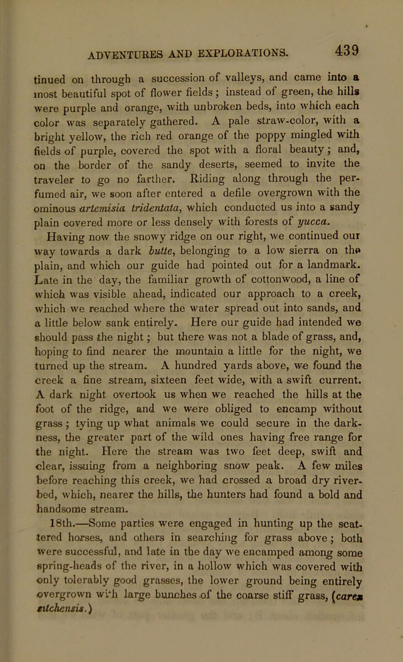 tinued on through a succession of valleys, and came into a most beautiful spot of flower fields; instead of green, the hills were purple and orange, with unbroken beds, into which each color was separately gathered. A pale straw-color, with a bright yellow, the rich red orange of the poppy mingled with fields of purple, covered the spot with a floral beauty; and, on the border of the sandy deserts, seemed to invite the traveler to go no farther. Riding along through the per- fumed air, we soon after entered a defile overgrown with the ominous arlcmisia trideniata, which conducted us into a sandy plain covered more or less densely with forests of yucca. Having now the snowy ridge on our right, we continued our way towards a dark butte, belonging to a low sierra on the plain, and which our guide had pointed out for a landmark. Late in the day, the familiar growth of cottonwood, a line of which was visible ahead, indicated our approach to a creek, which we reached where the water spread out into sands, and a little below sank entirely. Here our guide had intended we should pass the night; but there was not a blade of grass, and, hoping to find nearer the mountain a little for the night, we turned up the stream. A hundred yards above, we found the creek a fine stream, sixteen feet wide, with a swift current. A dark night overtook us when we reached the hills at the foot of the ridge, and we were obliged to encamp without grass; tying up what animals we could secure in the dark- ness, the greater part of the wild ones having free range for the night. Here the stream was two feet deep, swift and clear, issuing from a neighboring snow peak. A few miles before reaching this creek, we had crossed a broad dry river- bed, which, nearer the hills, the hunters had found a bold and handsome stream. 18th.—Some parties were engaged in hunting up the scat- tered horses, and others in searching for grass above; both were successful, and late in the day we encamped among some spring-heads of the river, in a hollow which was covered with only tolerably good grasses, the lower ground being entirely overgrown wi‘h large bunches of the coarse stiff grass, (care* tilchensis.)