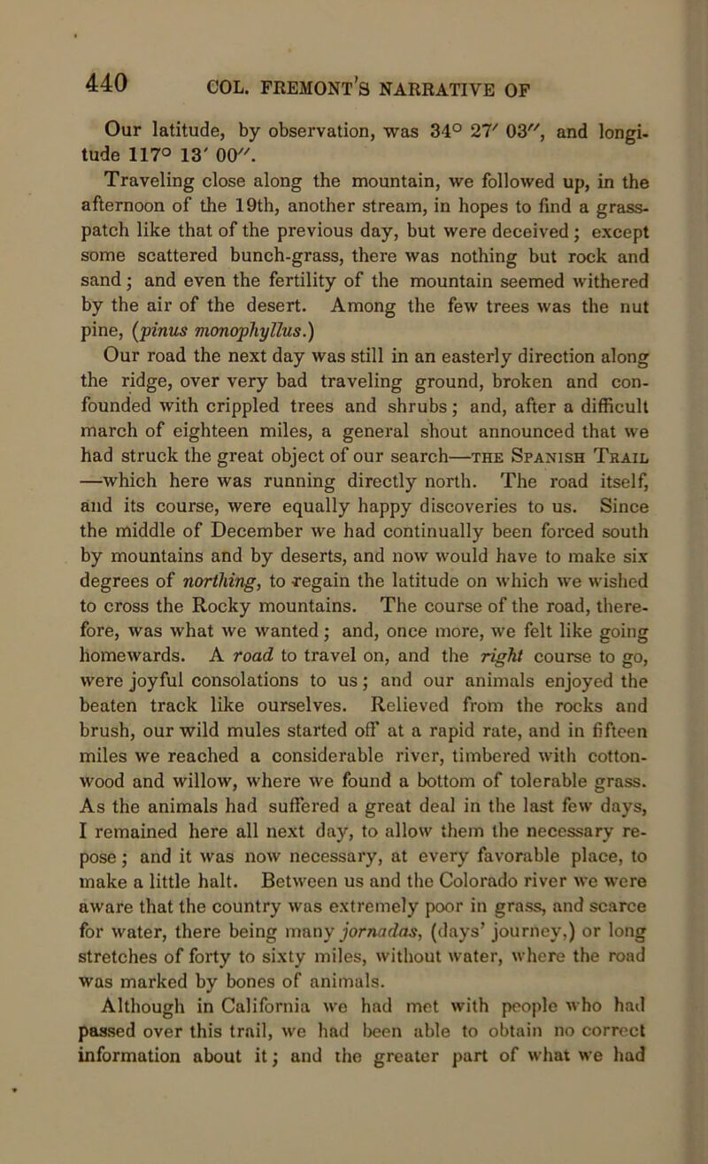 Our latitude, by observation, was 34° 27/ 03, and longi- tude 117° 13' 00. Traveling close along the mountain, we followed up, in the afternoon of the 19th, another stream, in hopes to find a grass- patch like that of the previous day, but were deceived ; except some scattered bunch-grass, there was nothing but rock and sand; and even the fertility of the mountain seemed withered by the air of the desert. Among the few trees was the nut pine, (pinus monophyllus.) Our road the next day was still in an easterly direction along the ridge, over very bad traveling ground, broken and con- founded with crippled trees and shrubs; and, after a difficult march of eighteen miles, a general shout announced that we had struck the great object of our search—the Spanish Trail —which here was running directly north. The road itself, and its course, were equally happy discoveries to us. Since the middle of December we had continually been forced south by mountains and by deserts, and now would have to make six degrees of northing, to regain the latitude on which we wished to cross the Rocky mountains. The course of the road, there- fore, was what we wanted; and, once more, we felt like going homewards. A road to travel on, and the right course to go, were joyful consolations to us; and our animals enjoyed the beaten track like ourselves. Relieved from the rocks and brush, our wild mules started off at a rapid rate, and in fifteen miles we reached a considerable river, timbered with cotton- wood and willow, where we found a bottom of tolerable grass. As the animals had suffered a great deal in the last few days, I remained here all next day, to allow them the necessary re- pose ; and it was now necessary, at every favorable place, to make a little halt. Between us and the Colorado river we were aware that the country was extremely poor in grass, and scarce for water, there being many jornadas, (days’ journey.) or long stretches of forty to sixty miles, without water, where the road was marked by bones of animals. Although in California we had met with people who had passed over this trail, we had been able to obtain no correct information about it; and the greater part of what we had