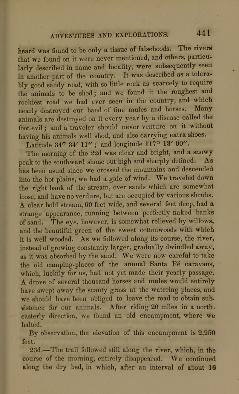 heard was found to be only a tissue of falsehoods. The rivers that we found on it were never mentioned, and others, particu- larly described in name and locality, were subsequently seen in another part of the country. It was described as a toleia- bly good sandy road, with so little rock as scarcely to require the animals to be shod; and we found it the roughest and rockiest road we had ever seen in the country, and which nearly destroyed our band of fine mules and horses. Many animals are destroyed on it every year by a disease called the foot-evil; and a traveler should never venture on it without having his animals well shod, and also carrying extra shoes. Latitude 34° 34/ 11 ; and longitude 117° 13/ 00. The morning of the 22d was clear and bright, and a snowy peak to the southward shone out high and sharply defined. As has been usual since we crossed the mountains and descended into the hot plains, we had a gale of wind. We traveled down the right bank of the stream, over sands which are somewhat loose, and have no verdure, but are occupied by various shrubs. A clear bold stream, 60 feet wide, and several feet deep, had a strange appearance, running between perfectly naked banks of sand. The eye, however, is somewhat relieved by willows, and the beautiful green of the sweet cottonwoods with which it is well wooded. As we followed along its course, the river, instead of growing constantly larger, gradually dwindled away, as it was absorbed by the sand. We were now careful to take the old camping-places of the annual Santa Fe caravans, which, luckily for us, had not yet made their yearly passage. A drove of several thousand horses and mules would entirely have swept away the scanty grass at the watering places, and we should have been obliged to leave the road to obtain sub- sistence for our animals. After riding 20 miles in a north- easterly direction, we found an old encampment, where we halted. By observation, the elevation of this encampment is 2,250 feet. 23d.—The trail followed still along the river, which, in the course of the morning, entirely disappeared. We continued along the dry bed, in which, after an interval of about 16