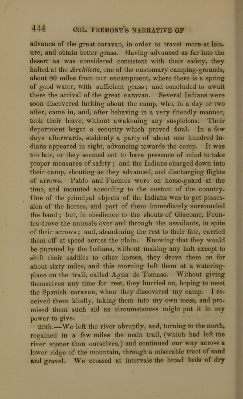 advance of the great caravan, in order to travel more at leis- ure, and obtain better grass. Having advanced as far into the desert as was considered consistent with their safety, they halted at the Archilette, one of the customary camping-grounds, about 80 miles from our encampment, where there is a spring of good water, with sufficient grass; and concluded to await there the arrival of the great caravan. Several Indians were soon discovered lurking about the camp, who, in a day or two after, came in, and, after behaving in a very friendly manner, took their leave, without awakening any suspicions. Their deportment begat a security which proved fatal. In a few days afterwards, suddenly a party of about one hundred In- dians appeared in sight, advancing towards the camp. It was too late, or they seemed not to have presence of mind to take pi’oper measures of safety ; and the Indians charged down into their camp, shouting as they advanced, and discharging flights of arrows. Pablo and Fuentes were on horse-guard at the time, and mounted according to the custom of the country. One of the principal objects of the Indians was to get posses- sion of the horses, and part of them immediately surrounded the band; but, in obedience to the shouts of Giacome, Feun- tes drove the animals over and through the assailants, in spite of their arrows; and, abandoning the rest to their fate, carried them off at speed across the plain. Knowing that they would be pursued by the Indians, without making any halt except to shift their saddles to other horses, they drove them on for about sixty miles, and this morning left them at a watering- place on the trail, called Agua de Tomaso. Without giving themselves any time for rest, they hurried on, hoping to meet the Spanish caravan, when they discovered my camp. I re- ceived them kindly, taking them into my own mess, and pro- mised them such aid as circumstances might put it in my power to give. 25th.—We left the river abruptly, and, turning to the north, regained in a few miles the main trail, (which had left the river sooner than ourselves,) and continued our way across a lower ridge of the mountain, through a miserable tract of sand and gravel. We crossed at intervals the broad beds of dry