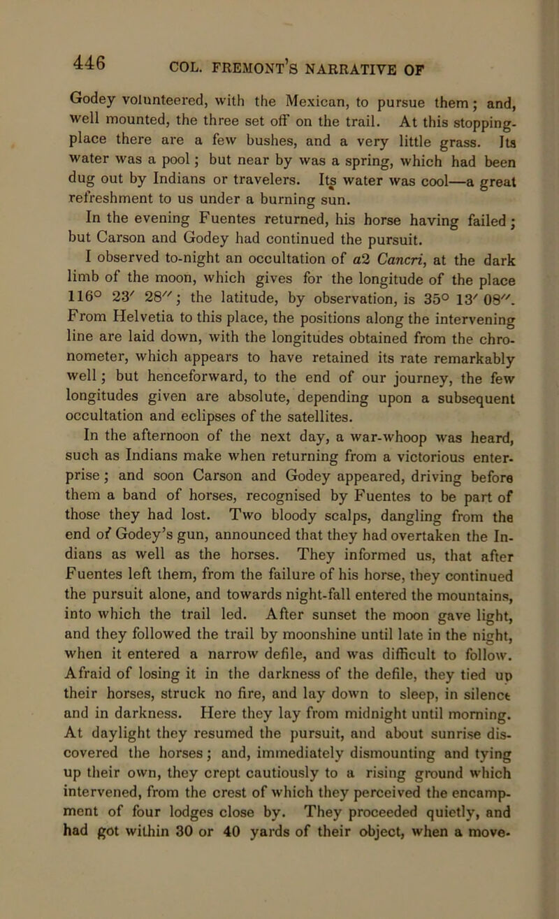 Godey volunteered, with the Mexican, to pursue them; and, well mounted, the three set off on the trail. At this stopping- place there are a few bushes, and a very little grass. Its water was a pool; but near by was a spring, which had been dug out by Indians or travelers. Its water was cool—a great refreshment to us under a burning sun. In the evening Fuentes returned, his horse having failed; but Carson and Godey had continued the pursuit. I observed to-night an occultation of a2 Cancri, at the dark limb of the moon, which gives for the longitude of the place 116° 23/ 28; the latitude, by observation, is 35° 13'08. From Helvetia to this place, the positions along the intervening line are laid down, with the longitudes obtained from the chro- nometer, which appears to have retained its rate remarkably well; but henceforward, to the end of our journey, the few longitudes given are absolute, depending upon a subsequent occultation and eclipses of the satellites. In the afternoon of the next day, a war-whoop was heard, such as Indians make when returning from a victorious enter- prise; and soon Carson and Godey appeared, driving before them a band of horses, recognised by Fuentes to be part of those they had lost. Two bloody scalps, dangling from the end of Godey’s gun, announced that they had overtaken the In- dians as well as the horses. They informed us, that after Fuentes left them, from the failure of his horse, they continued the pursuit alone, and towards night-fall entered the mountains, into which the trail led. After sunset the moon gave light, and they followed the trail by moonshine until late in the night, when it entered a narrow defile, and was difficult to follow. Afraid of losing it in the darkness of the defile, they tied up their horses, struck no fire, and lay down to sleep, in silenct and in darkness. Here they lay from midnight until morning. At daylight they resumed the pursuit, and about sunrise dis- covered the horses; and, immediately dismounting and tying up their own, they crept cautiously to a rising ground which intervened, from the crest of which they perceived the encamp- ment of four lodges close by. They proceeded quietly, and had got within 30 or 40 yards of their object, when a move-