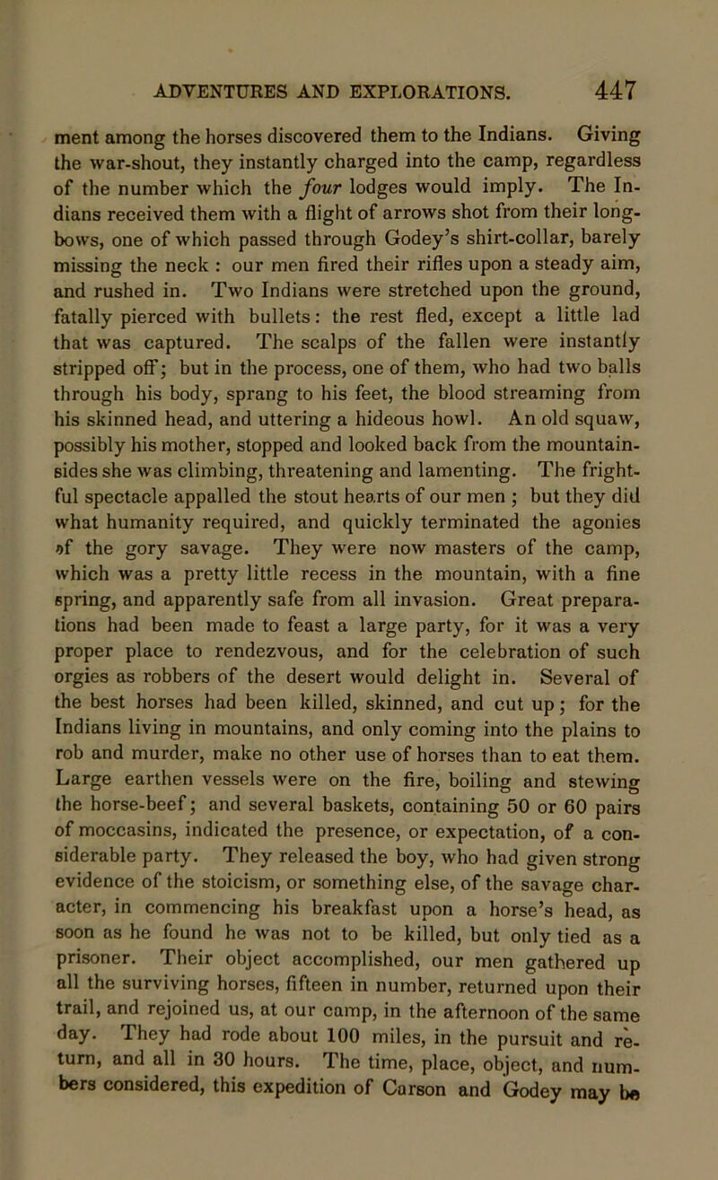 ment among the horses discovered them to the Indians. Giving the war-shout, they instantly charged into the camp, regardless of the number which the four lodges would imply. The In- dians received them with a flight of arrows shot from their long- bows, one of which passed through Godey’s shirt-collar, barely missing the neck : our men fired their rifles upon a steady aim, and rushed in. Two Indians were stretched upon the ground, fatally pierced with bullets: the rest fled, except a little lad that was captured. The scalps of the fallen were instantly stripped off; but in the process, one of them, who had two balls through his body, sprang to his feet, the blood streaming from his skinned head, and uttering a hideous howl. An old squaw, possibly his mother, stopped and looked back from the mountain- sides she was climbing, threatening and lamenting. The fright- ful spectacle appalled the stout hearts of our men ; but they did what humanity required, and quickly terminated the agonies of the gory savage. They were now masters of the camp, which was a pretty little recess in the mountain, with a fine spring, and apparently safe from all invasion. Great prepara- tions had been made to feast a large party, for it was a very proper place to rendezvous, and for the celebration of such orgies as robbers of the desert would delight in. Several of the best horses had been killed, skinned, and cut up; for the Indians living in mountains, and only coming into the plains to rob and murder, make no other use of horses than to eat them. Large earthen vessels were on the fire, boiling and stewing the horse-beef; and several baskets, containing 50 or 60 pairs of moccasins, indicated the presence, or expectation, of a con- siderable party. They released the boy, who had given strong evidence of the stoicism, or something else, of the savage char- acter, in commencing his breakfast upon a horse’s head, as soon as he found he was not to be killed, but only tied as a prisoner. Their object accomplished, our men gathered up all the surviving horses, fifteen in number, returned upon their trail, and rejoined us, at our camp, in the afternoon of the same day. They had rode about 100 miles, in the pursuit and re- turn, and all in 30 hours. The time, place, object, and num- bers considered, this expedition of Carson and Godey may be