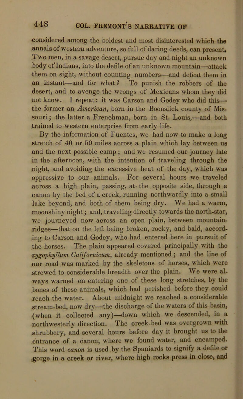 considered among the boldest and most disinterested which the annals of western adventure, so full of daring deeds, can present. Two men, in a savage desert, pursue day and night an unknown body oflndians, into the defile of an unknown mountain—attack them on sight, without counting numbers—and defeat them in an instant—and for what? To punish the robbers of the desert, and to avenge the wrongs of Mexicans whom they did not know. I repeat: it was Carson and Godey who did this— the former an American, born in the Boonslick county of Mis- souri ; the latter a Frenchman, born in St. Louis,—and both trained to western enterprise from early life. By the information of Fuentes, we had now to make a long stretch of 40 or 50 miles across a plain which lay between us and the next possible camp ; and we resumed our journey late in the afternoon, with the intention of traveling through the night, and avoiding the excessive heat of the day, which was oppressive to our animals. For several hours we traveled across a high plain, passing, at- the opposite side, through a canon by the bed of a creek, running northwardly into a small lake beyond, and both of them being dry. We had a warm, moonshiny night; and, traveling directly towards the north-star, we journeyed now across an open plain, between mountain- ridges—that on the left being broken, rocky, and bald, accord- ing to Carson and Godey, who had entered here in pursuit of the horses. The plain appeared covered principally with the xygopliyllum Califomicum, already mentioned; and the line of our road was marked by the skeletons of horses, which were strewed to considerable breadth over the plain. We were al- ways warned on entering one of these long stretches, by the bones of these animals, which had perished before they could reach the water. About midnight we reached a considerable stream-bed, now dry—the discharge of the waters of this basin, (when it collected any)—down which we descended, in a northwesterly direction. The creek-bed was overgrown with shrubbery, and several hours before day it brought us to the entrance of a canon, where we found water, and encamped. This word canon is used , by the Spaniards to signify a defile or gorge in a creek or river, where high rocks press in close, and