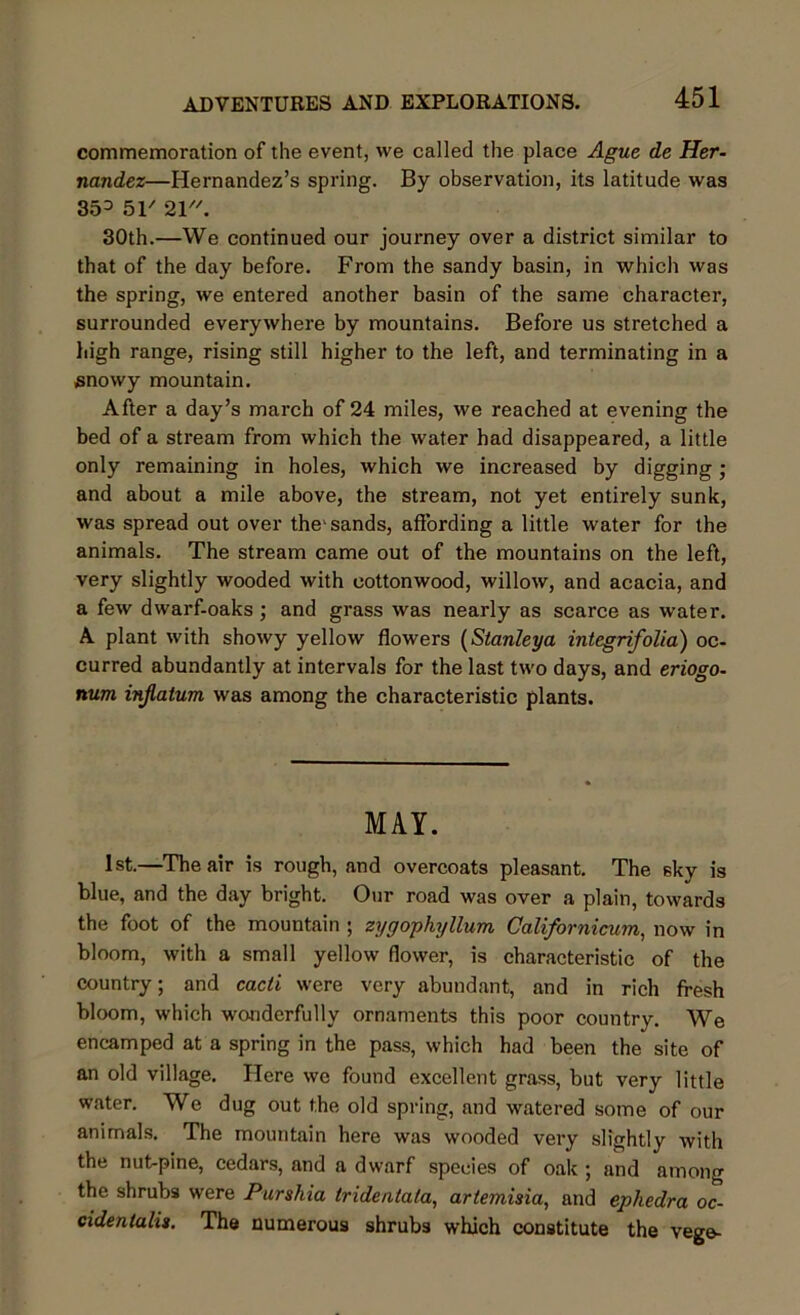 commemoration of the event, we called the place Ague de Her- nandez—Hernandez’s spring. By observation, its latitude was 353 51' 21. 30th.—We continued our journey over a district similar to that of the day before. From the sandy basin, in which was the spring, we entered another basin of the same character, surrounded everywhere by mountains. Before us stretched a high range, rising still higher to the left, and terminating in a snowy mountain. After a day’s march of 24 miles, we reached at evening the bed of a stream from which the water had disappeared, a little only remaining in holes, which we increased by digging; and about a mile above, the stream, not yet entirely sunk, was spread out over the'sands, affording a little water for the animals. The stream came out of the mountains on the left, very slightly wooded with cottonwood, willow, and acacia, and a few dwarf-oaks ; and grass was nearly as scarce as water. A plant with showy yellow flowers (Stanleya integrifolia) oc- curred abundantly at intervals for the last two days, and eriogo- nurn injlatum was among the characteristic plants. MAY. 1st.—The air is rough, and overcoats pleasant. The sky is blue, and the day bright. Our road was over a plain, towards the foot of the mountain ; zygophyllum Californicum, now in bloom, with a small yellow flower, is characteristic of the country; and cacd were very abundant, and in rich fresh bloom, which wonderfully ornaments this poor country. We encamped at a spring in the pass, which had been the site of an old village. Here we found excellent grass, but very little water. We dug out the old spring, and watered some of our animals. The mountain here was wooded very slightly with the nut-pine, cedars, and a dwarf species of oak ; and among the shrubs were Purshia tridentala, artemisia, and ephedra oc- cidentalis. The numerous shrubs which constitute the vege-