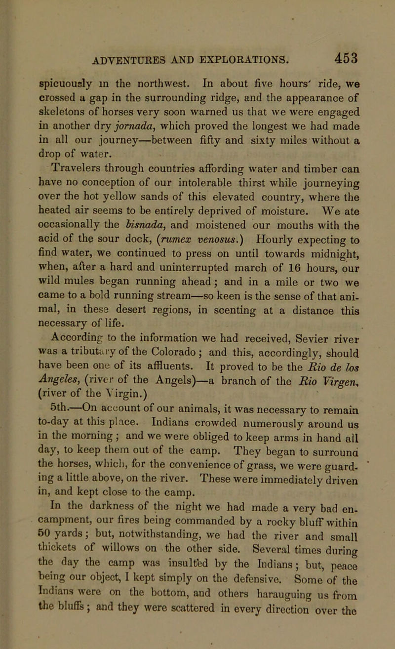 spicuously in the northwest. In about five hours' ride, we crossed a gap in the surrounding ridge, and the appearance of skeletons of horses very soon warned us that we were engaged in another dry jornada, which proved the longest we had made in all our journey—between fifty and sixty miles without a drop of water. Travelers through countries affording water and timber can have no conception of our intolerable thirst while journeying over the hot yellow sands of this elevated country, where the heated air seems to be entirely deprived of moisture. We ate occasionally the bisnada, and moistened our mouths with the acid of the sour dock, (rumex venosus.) Hourly expecting to find water, we continued to press on until towards midnight, when, after a hard and uninterrupted march of 16 hours, our wild mules began running ahead; and in a mile or two we came to a bold running stream—so keen is the sense of that ani- mal, in these desert regions, in scenting at a distance this necessary of life. According to the information we had received, Sevier river was a tributary of the Colorado; and this, accordingly, should have been one of its affluents. It proved to be the Rio de los Angeles, (river of the Angels)—a branch of the Rio Virgen, (river of the Virgin.) 5th.—On account of our animals, it was necessary to remain to-day at this place. Indians crowded numerously around us in the morning; and we were obliged to keep arms in hand all day, to keep them out of the camp. They began to surround the horses, which, for the convenience of grass, we were guard- ing a little above, on the river. These were immediately driven in, and kept close to the camp. In the darkness of the night we had made a very bad en- campment, our fires being commanded by a rocky blufT within 50 yards; but, notwithstanding, we had the river and small thickets of willows on the other side. Several times during the day the camp was insulted by the Indians; but, peace being our object, I kept simply on the defensive. Some of the Indians were on the bottom, and others harauguing us from the bluffs; and they were scattered in every direction over the