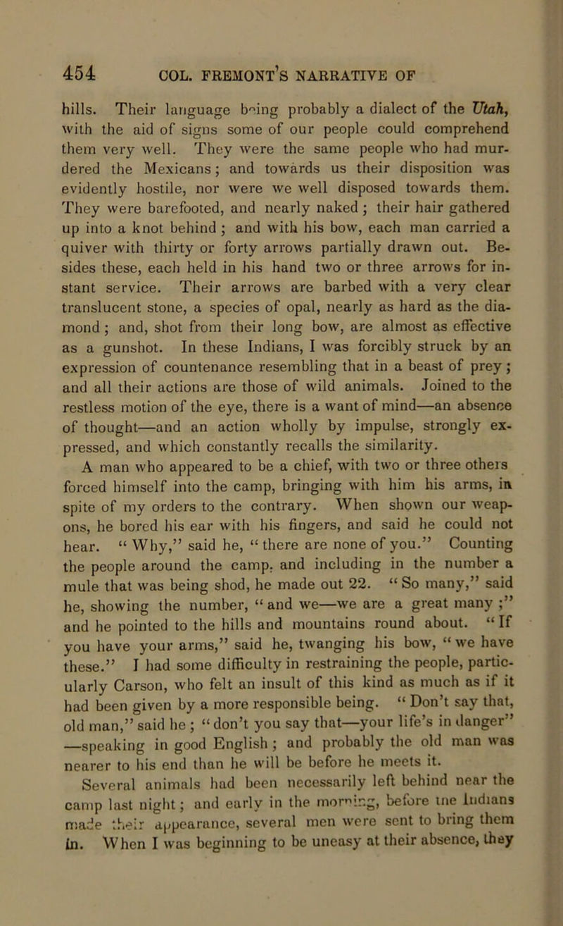 hills. Their language bmng probably a dialect of the Utah, with the aid of signs some of our people could comprehend them very well. They were the same people who had mur- dered the Mexicans; and towards us their disposition was evidently hostile, nor were we well disposed towards them. They were barefooted, and nearly naked ; their hair gathered up into a knot behind ; and with his bow, each man carried a quiver with thirty or forty arrows partially drawn out. Be- sides these, each held in his hand two or three arrows for in- stant service. Their arrows are barbed with a very clear translucent stone, a species of opal, nearly as hard as the dia- mond ; and, shot from their long bow, are almost as effective as a gunshot. In these Indians, I was forcibly struck by an expression of countenance resembling that in a beast of prey; and all their actions are those of wild animals. Joined to the restless motion of the eye, there is a want of mind—an absence of thought—and an action wholly by impulse, strongly ex- pressed, and which constantly recalls the similarity. A man who appeared to be a chief, with two or three others forced himself into the camp, bringing with him his arms, in spite of my orders to the contrary. When shown our weap- ons, he bored his ear with his fingers, and said he could not hear. “ Why,” said he, “ there are none of you.” Counting the people around the camp, and including in the number a mule that was being shod, he made out 22. “ So many,” said he, showing the number, “ and we—we are a great many and he pointed to the hills and mountains round about. “ If you have your arms,” said he, twanging his bow, “we have these.” I had some difficulty in restraining the people, partic- ularly Carson, who felt an insult of this kind as much as if it had been given by a more responsible being. “ Don’t say that, old man,” said he ; “ don’t you say that—your life’s in danger” —speaking in good English ; and probably the old man was nearer to his end than he will be before he meets it. Several animals had been necessarily left behind near the camp last night; and early in the morning, before me Indians made their appearance, several men were sent to bring them In. When I was beginning to be uneasy at their absence, they
