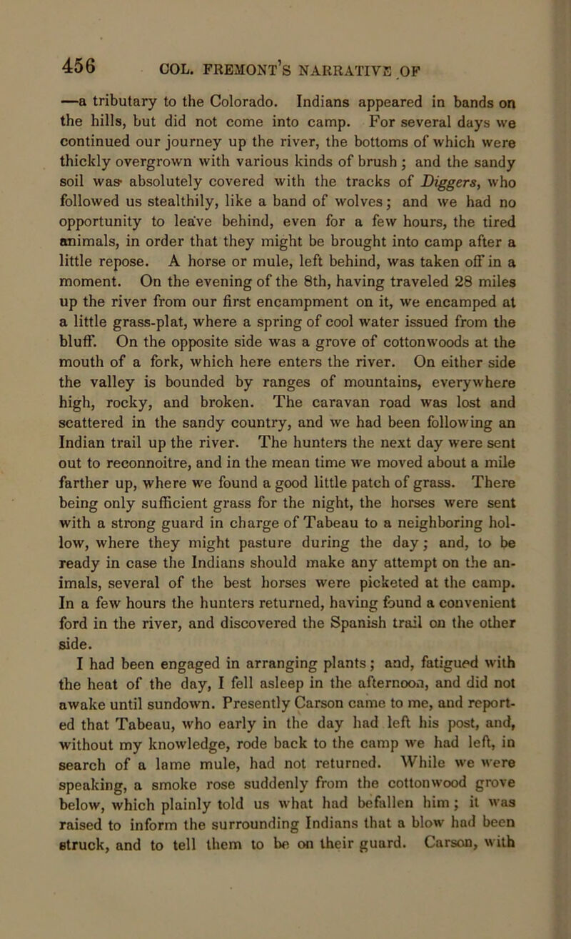 —a tributary to the Colorado. Indians appeared in bands on the hills, but did not come into camp. For several days we continued our journey up the river, the bottoms of which were thickly overgrown with various kinds of brush ; and the sandy soil was- absolutely covered with the tracks of Diggers, who followed us stealthily, like a band of wolves; and we had no opportunity to leave behind, even for a few hours, the tired animals, in order that they might be brought into camp after a little repose. A horse or mule, left behind, was taken off in a moment. On the evening of the 8th, having traveled 28 miles up the river from our first encampment on it, we encamped at a little grass-plat, where a spring of cool water issued from the bluff. On the opposite side was a grove of cottonwoods at the mouth of a fork, which here enters the river. On either side the valley is bounded by ranges of mountains, everywhere high, rocky, and broken. The caravan road was lost and scattered in the sandy country, and we had been following an Indian trail up the river. The hunters the next day were sent out to reconnoitre, and in the mean time we moved about a mile farther up, where we found a good little patch of grass. There being only sufficient grass for the night, the horses were sent with a strong guard in charge of Tabeau to a neighboring hol- low, where they might pasture during the day; and, to be ready in case the Indians should make any attempt on the an- imals, several of the best horses were picketed at the camp. In a few hours the hunters returned, having found a convenient ford in the river, and discovered the Spanish trail on the other side. I had been engaged in arranging plants; and, fatigued with the heat of the day, I fell asleep in the afternoon, and did not awake until sundown. Presently Carson came to me, and report- ed that Tabeau, who early in the day had left his post, and, without my knowledge, rode back to the camp we had left, in search of a lame mule, had not returned. While we were speaking, a smoke rose suddenly from the cottonwood grove below, which plainly told us what had befallen him ; it was raised to inform the surrounding Indians that a blow had been struck, and to tell them to be on their guard. Carson, with