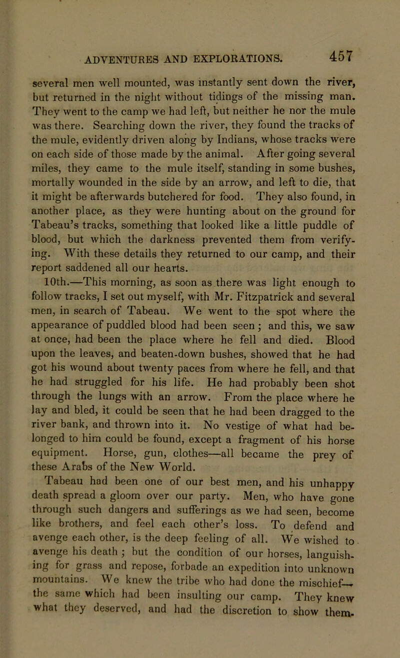 several men well mounted, was instantly sent down the river, but returned in the night without tidings of the missing man. They went to the camp we had left, but neither he nor the mule was there. Searching down the river, they found the tracks of the mule, evidently driven along by Indians, whose tracks were on each side of those made by the animal. After going several miles, they came to the mule itself, standing in some bushes, mortally wounded in the side by an arrow, and left to die, that it might be afterwards butchered for food. They also found, in another place, as they were hunting about on the ground for Tabeau’s tracks, something that looked like a little puddle of blood, but which the darkness prevented them from verify- ing. With these details they returned to our camp, and their report saddened all our hearts. 10th.—This morning, as soon as there was light enough to follow tracks, I set out myself, with Mr. Fitzpatrick and several men, in search of Tabeau. We went to the spot where the appearance of puddled blood had been seen; and this, we saw at once, had been the place where he fell and died. Blood upon the leaves, and beaten-down bushes, showed that he had got his wound about twenty paces from where he fell, and that he had struggled for his life. He had probably been shot through the lungs with an arrow. From the place where he Jay and bled, it could be seen that he had been dragged to the river bank, and thrown into it. No vestige of what had be- longed to him could be found, except a fragment of his horse equipment. Horse, gun, clothes—all became the prey of these Arabs of the New World. Tabeau had been one of our best men, and his unhappy death spread a gloom over our party. Men, who have gone through such dangers and sufferings as we had seen, become like brothers, and feel each other’s loss. To defend and avenge each other, is the deep feeling of all. We wished to avenge his death ; but the condition of our horses, languish- ing for grass and repose, forbade an expedition into unknown mountains. We knew the tribe who had done the mischief— the same which had been insulting our camp. They knew what they deserved, and had the discretion to show them-