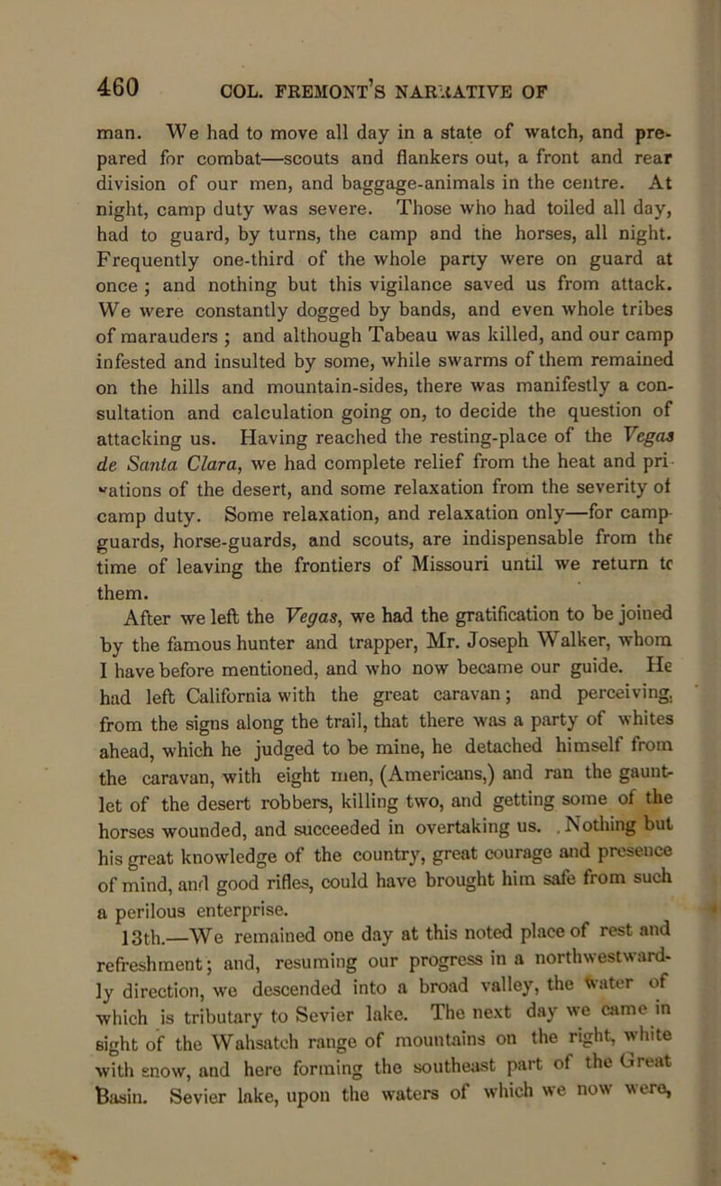 man. We had to move all day in a state of watch, and pre- pared for combat—scouts and flankers out, a front and rear division of our men, and baggage-animals in the centre. At night, camp duty was severe. Those who had toiled all day, had to guard, by turns, the camp and the horses, all night. Frequently one-third of the whole party were on guard at once ; and nothing but this vigilance saved us from attack. We were constantly dogged by bands, and even whole tribes of marauders ; and although Tabeau was killed, and our camp infested and insulted by some, while swarms of them remained on the hills and mountain-sides, there was manifestly a con- sultation and calculation going on, to decide the question of attacking us. Having reached the resting-place of the Vegaa de Santa Clara, we had complete relief from the heat and pri nations of the desert, and some relaxation from the severity ot camp duty. Some relaxation, and relaxation only—for camp- guards, horse-guards, and scouts, are indispensable from the time of leaving the frontiers of Missouri until we return tc them. After we left the Vegas, we had the gratification to be joined by the famous hunter and trapper, Mr. Joseph Walker, whom 1 have before mentioned, and who now became our guide. He had left California with the great caravan; and perceiving, from the signs along the trail, that there was a party of whites ahead, which he judged to be mine, he detached himself from the caravan, with eight men, (Americans,) and ran the gaunt- let of the desert robbers, killing two, and getting some of the horses wounded, and succeeded in overtaking us. .Nothing but his great knowledge of the country, great courage and presence of mind, and good rifles, could have brought him safe from such a perilous enterprise. 13th.—We remained one day at this noted place of rest and refreshment; and, resuming our progress in a northwestward- ly direction, we descended into a broad valley, the Water of which is tributary to Sevier lake. The next day we came in sight of the Wahsateh range of mountains on the right, white with snow, and here forming the southeast part of the Great Basin. Sevier lake, upon the waters of which we now were,