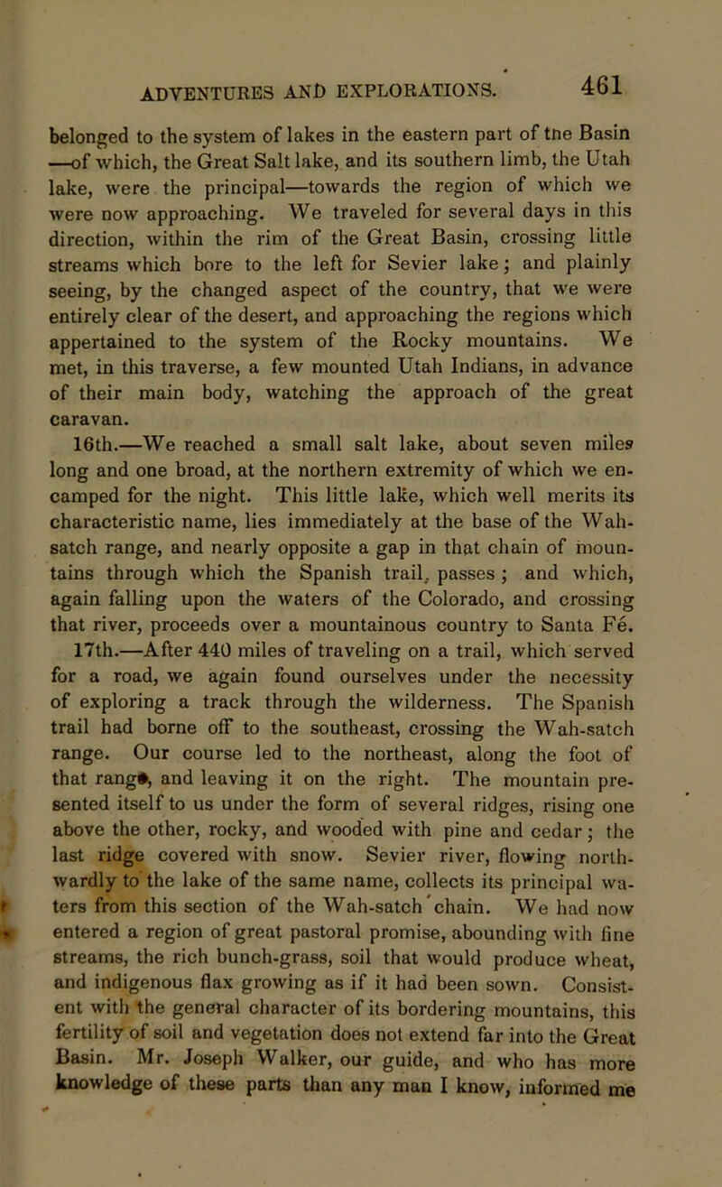 belonged to the system of lakes in the eastern part of tne Basin —of which, the Great Salt lake, and its southern limb, the Utah lake, were the principal—towards the region of which we were now approaching. We traveled for several days in this direction, within the rim of the Great Basin, crossing little streams which bore to the left for Sevier lake; and plainly seeing, by the changed aspect of the country, that we were entirely clear of the desert, and approaching the regions which appertained to the system of the Rocky mountains. We met, in this traverse, a few mounted Utah Indians, in advance of their main body, watching the approach of the great caravan. 16th.—We reached a small salt lake, about seven miles long and one broad, at the northern extremity of which we en- camped for the night. This little lake, which well merits its characteristic name, lies immediately at the base of the Wah- satch range, and nearly opposite a gap in that chain of moun- tains through which the Spanish trail, passes ; and which, again falling upon the waters of the Colorado, and crossing that river, proceeds over a mountainous country to Santa Fe. 17th.—After 440 miles of traveling on a trail, which served for a road, we again found ourselves under the necessity of exploring a track through the wilderness. The Spanish trail had borne off to the southeast, crossing the Wah-satch range. Our course led to the northeast, along the foot of that rang#, and leaving it on the right. The mountain pre- sented itself to us under the form of several ridges, rising one above the other, rocky, and wooded with pine and cedar; the last ridge covered with snow. Sevier river, flowing north- wardly to'the lake of the same name, collects its principal wa- ters from this section of the Wah-satch chain. We had now entered a region of great pastoral promise, abounding with line streams, the rich bunch-grass, soil that would produce wheat, and indigenous flax growing as if it had been sown. Consist- ent with the general character of its bordering mountains, this fertility of soil and vegetation does not extend far into the Great Basin. Mr. Joseph Walker, our guide, and who has more knowledge of these parts than any man I know, informed me