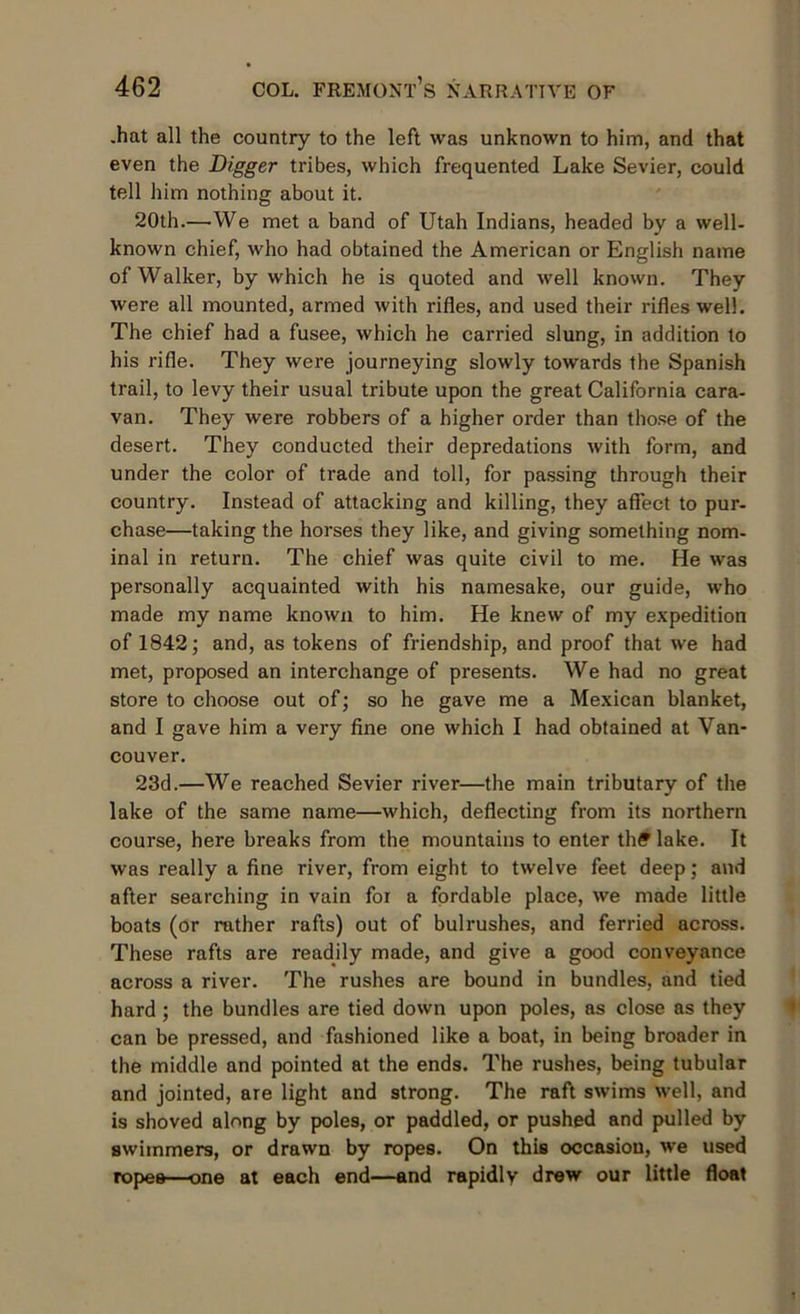 .hat all the country to the left was unknown to him, and that even the Digger tribes, which frequented Lake Sevier, could tell him nothing about it. 20th.—'We met a band of Utah Indians, headed by a well- known chief, who had obtained the American or English name of Walker, by which he is quoted and well known. They were all mounted, armed with rifles, and used their rifles well. The chief had a fusee, which he carried slung, in addition to his rifle. They were journeying slowly towards the Spanish trail, to levy their usual tribute upon the great California cara- van. They were robbers of a higher order than those of the desert. They conducted their depredations with form, and under the color of trade and toll, for passing through their country. Instead of attacking and killing, they affect to pur- chase—taking the horses they like, and giving something nom- inal in return. The chief was quite civil to me. He was personally acquainted with his namesake, our guide, who made my name known to him. He knew of my expedition of 1842; and, as tokens of friendship, and proof that we had met, proposed an interchange of presents. We had no great store to choose out of; so he gave me a Mexican blanket, and I gave him a very fine one which I had obtained at Van- couver. 23d.—We reached Sevier river—the main tributary of the lake of the same name—which, deflecting from its northern course, here breaks from the mountains to enter thff lake. It was really a fine river, from eight to twelve feet deep; and after searching in vain for a fordable place, we made little boats (or rather rafts) out of bulrushes, and ferried across. These rafts are readily made, and give a good conveyance across a river. The rushes are bound in bundles, and tied hard ; the bundles are tied down upon poles, as close as they can be pressed, and fashioned like a boat, in being broader in the middle and pointed at the ends. The rushes, being tubular and jointed, are light and strong. The raft swims well, and is shoved along by poles, or paddled, or pushed and pulled by swimmers, or drawn by ropes. On this occasion, we used ropes—one at each end—and rapidlv drew our little float