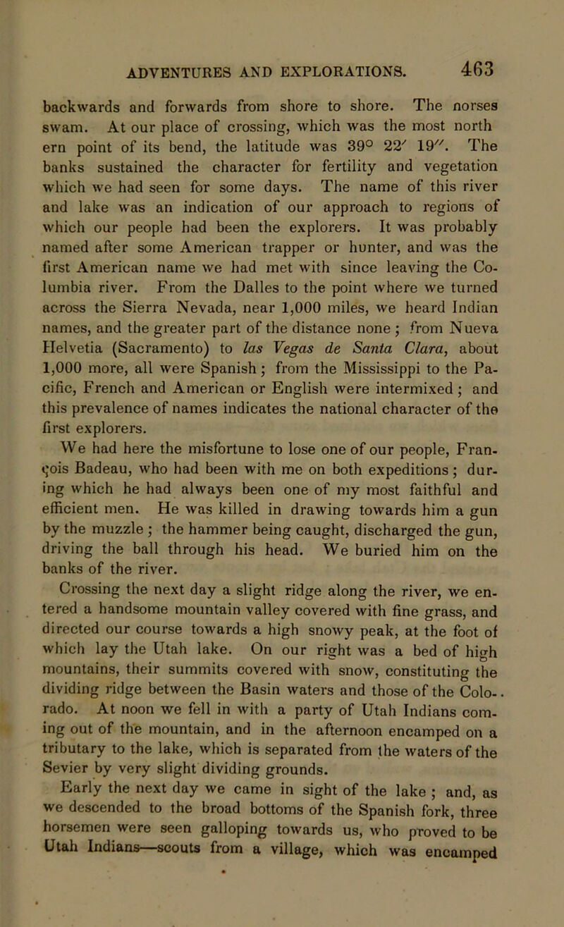 backwards and forwards from shore to shore. The norses swam. At our place of crossing, which was the most north ern point of its bend, the latitude was 39° 22' 19. The banks sustained the character for fertility and vegetation which we had seen for some days. The name of this river and lake was an indication of our approach to regions of which our people had been the explorers. It was probably named after some American trapper or hunter, and was the first American name we had met with since leaving the Co- lumbia river. From the Dalles to the point where we turned across the Sierra Nevada, near 1,000 miles, we heard Indian names, and the greater part of the distance none ; from Nueva Helvetia (Sacramento) to las Vegas de Santa Clara, about 1,000 more, all were Spanish; from the Mississippi to the Pa- cific, French and American or English were intermixed ; and this prevalence of names indicates the national character of the first explorers. We had here the misfortune to lose one of our people, Fran- cois Badeau, who had been with me on both expeditions ; dur- ing which he had always been one of my most faithful and efficient men. He was killed in drawing towards him a gun by the muzzle ; the hammer being caught, discharged the gun, driving the ball through his head. We buried him on the banks of the river. Crossing the next day a slight ridge along the river, we en- tered a handsome mountain valley covered with fine grass, and directed our course towards a high snowy peak, at the foot of which lay the Utah lake. On our right was a bed of high mountains, their summits covered with snow, constituting the dividing ridge between the Basin waters and those of the Colo-. rado. At noon we fell in with a party of Utah Indians com- ing out of the mountain, and in the afternoon encamped on a tributary to the lake, which is separated from the waters of the Sevier by very slight dividing grounds. Early the next day we came in sight of the lake ; and, as we descended to the broad bottoms of the Spanish fork, three horsemen were seen galloping towards us, who proved to be Utah Indians—scouts from a village, which was encamped