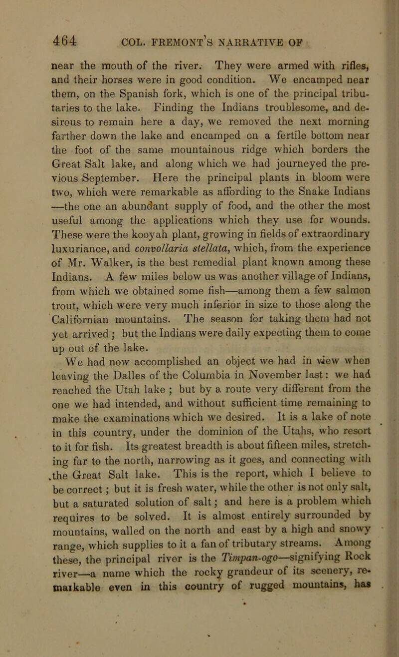 near the mouth of the river. They were armed with rifles, and their horses were in good condition. We encamped near them, on the Spanish fork, which is one of the principal tribu- taries to the lake. Finding the Indians troublesome, and de- sirous to remain here a day, we removed the next morning farther down the lake and encamped on a fertile bottom near the foot of the same mountainous ridge which borders the Great Salt lake, and along which we had journeyed the pre- vious September. Here the principal plants in bloom were two, which were remarkable as affording to the Snake Indians —the one an abundant supply of food, and the other the most useful among the applications which they use for wounds. These were the kooyah plant, growing in fields of extraordinary luxuriance, and convollaria stellata, which, from the experience of Mr. Walker, is the best remedial plant known among these Indians. A few miles below us was another village of Indians, from which we obtained some fish—among them a few salmon trout, which were very much inferior in size to those along the Californian mountains. The season for taking them had not yet arrived ; but the Indians were daily expecting them to come up out of the lake. We had now accomplished an object we had in view when leaving the Dalles of the Columbia in November last: we had reached the Utah lake ; but by a route very different from the one we had intended, and without sufficient time remaining to make the examinations which we desired. It is a lake of note in this country, under the dominion of the Utahs, who resort to it for fish. Its greatest breadth is about fifteen miles, stretch- ing far to the north, narrowing as it goes, and connecting with .the Great Salt lake. This is the report, which I believe to be correct; but it is fresh w-ater, while the other is not only salt, but a saturated solution of salt; and here is a problem which requires to be solved. It is almost entirely surrounded by mountains, walled on the north and east by a high and snowy range, which supplies to it a fan of tributary streams. Among these, the principal river is the Timpan-ogo—signifying Rock river—a name which the rocky grandeur of its scenery, re« maikable even in this country of rugged mountains, has