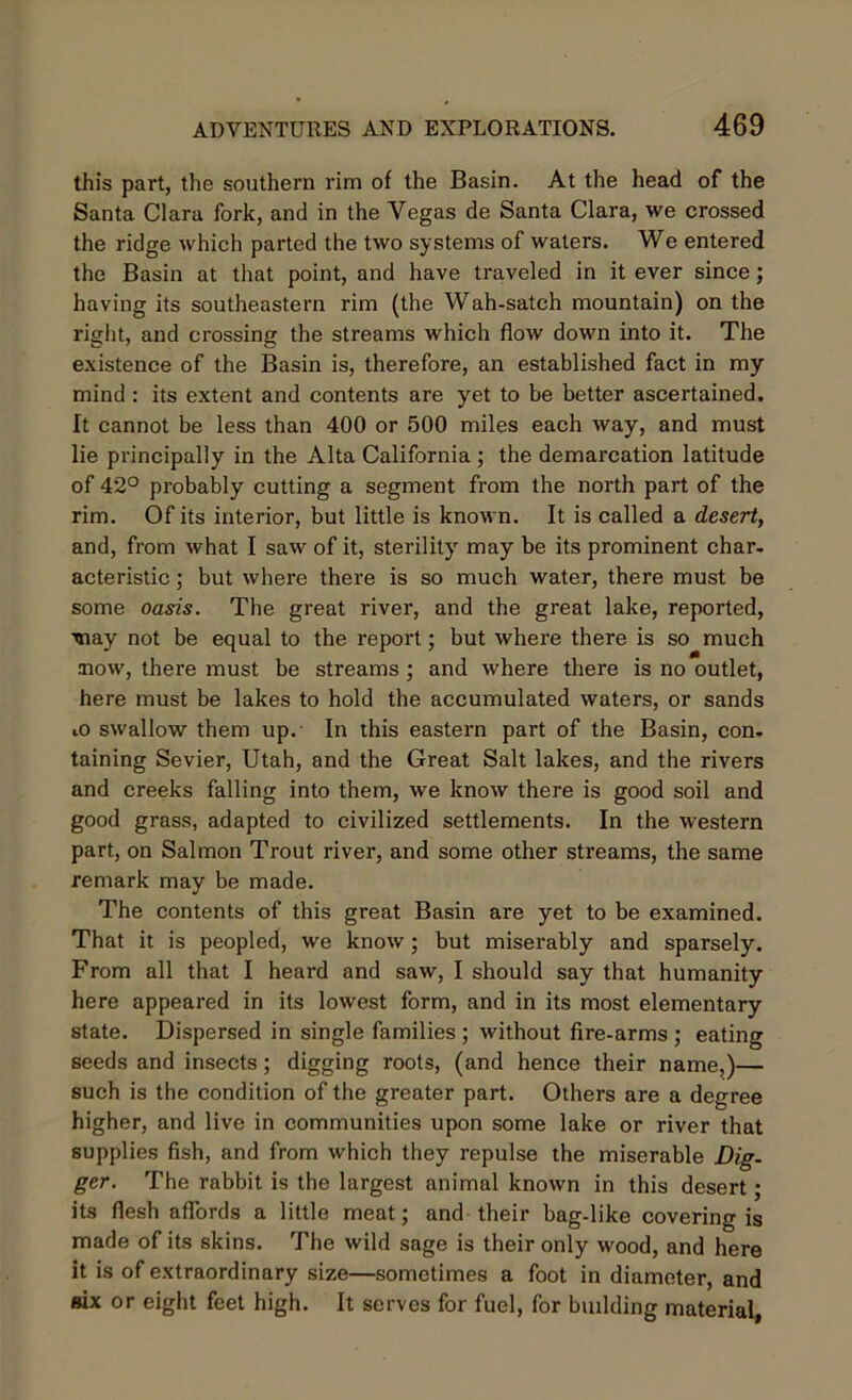 this part, the southern rim of the Basin. At the head of the Santa Clara fork, and in the Yegas de Santa Clara, we crossed the ridge which parted the two systems of waters. We entered the Basin at that point, and have traveled in it ever since; having its southeastern rim (the Wah-satch mountain) on the right, and crossing the streams which flow down into it. The existence of the Basin is, therefore, an established fact in my mind : its extent and contents are yet to be better ascertained. It cannot be less than 400 or 500 miles each way, and must lie principally in the Alta California ; the demarcation latitude of 42° probably cutting a segment from the north part of the rim. Of its interior, but little is known. It is called a desert, and, from what I saw of it, sterility may be its prominent char- acteristic; but where there is so much water, there must be some oasis. The great river, and the great lake, reported, may not be equal to the report; but where there is so much mow, there must be streams ; and where there is no outlet, here must be lakes to hold the accumulated waters, or sands iO swallow them up. In this eastern part of the Basin, con- taining Sevier, Utah, and the Great Salt lakes, and the rivers and creeks falling into them, we know there is good soil and good grass, adapted to civilized settlements. In the western part, on Salmon Trout river, and some other streams, the same remark may be made. The contents of this great Basin are yet to be examined. That it is peopled, we know; but miserably and sparsely. From all that I heard and saw, I should say that humanity here appeared in its lowest form, and in its most elementary state. Dispersed in single families ; without fire-arms ; eating seeds and insects; digging roots, (and hence their name,)— such is the condition of the greater part. Others are a degree higher, and live in communities upon some lake or river that supplies fish, and from which they repulse the miserable Dig- ger. The rabbit is the largest animal known in this desert; its flesh affords a little meat; and their bag-like covering is made of its skins. The wild sage is their only wood, and here it is of extraordinary size—sometimes a foot in diameter, and six or eight feet high. It serves for fuel, for building material,