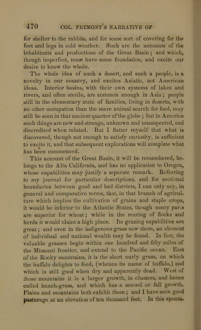 for shelter to the rabbits, and for some sort of covering for the feet and legs in cold weather. Such are the accounts of the inhabitants and productions of the Great Basin; and which, though imperfect, must have some foundation, and excite our desire to know the whole. The whole idea of such a desert, and such a people, is a novelty in our country, and excites Asiatic, not American ideas. Interior basins, with their own systems of lakes and rivers, and often sterile, are common enough in Asia; people still in the elementary state of families, living in deserts, with no other occupation than the mere animal search for food, may still be seen in that ancient quarter of the globe ; but in America such things are new and strange, unknown and unsuspected, and discredited when related. But I flatter myself that what is discovered, though not enough to satisfy curiosity, is sufficient to excite it, and that subsequent explorations will complete what has been commenced. This account of the Great Basin, it will be remembered, be- longs to the Alta California, and has no application to Oregon, whose capabilities may justify a separate remark. Referring to my journal for particular descriptions, and for sectional boundaries between good and bad districts, I can only say, in general and comparative terms, that, in that branch of agricul- ture which implies the cultivation of grains and staple crops, it would be inferior to the Atlantic States, though many par,s are superior for wheat; while in the rearing of flocks ahd herds it would claim a high place. Its grazing capabilities are great; and even in the indigenous grass now there, an element of individual and national wealth may be found. In fact, the valuable grasses begin within one hundred and fifty miles of the Missouri frontier, and extend to the Pacific ocean. East of the Rocky mountains, it is the short curly grass, on which the buffalo delights to feed, (whence its name of buffalo,) and which is still good when dry and apparently dead. West of ihose mountains it is a larger growth, in clusters, and hence called bunch-grass, and which has a second or fall growth. Plains and mountains both exhibit them ; and I have seen good pasturage at an elevation of ten thousand feet. In this sponta-