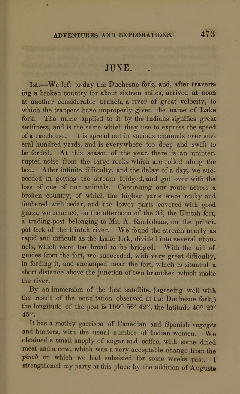 JUNE. . 1st.—We left to-day the Duchesne fork, and, after travers- ing a broken country for about sixteen miles, arrived at noon at another considerable branch, a river of great velocity, to which the trappers have improperly given the name of Lake fork. The name applied to it by the Indians signifies great swiftness, and is the same which they use to express the speed of a racehorse. It is spread out in various channels over sev- eral hundred yards, and is everywhere too deep and swift to be forded. At this season of the year, there is an uninter- rupted noise from the large rocks which are rolled along the bed. After infinite difficulty, and the delay of a day, we suc- ceeded in getting the stream bridged, and got over with the loss of one of our animals. Continuing our route across a broken country, of which the higher parts were rocky and timbered with cedar, and the lower parts covered with good grass, we reached, on the afternoon of the 3d, the Uintah fort, a trading-post belonging to Mr. A. Roubideau, on the princi- pal fork of the Uintah river. We found the stream nearly as rapid and difficult as the Lake fork, divided into several chan- nels, which were too broad to be bridged. With the aid of guides from the fort, we succeeded, with very great difficulty, in fording it, and encamped near the fort, which is situated a short distance above the junction of two branches which make the river. By an immersion of the first satellite, (agreeing well with the result of the occultation observed at the Duchesne fork,) the longitude of the post is 109° 56/ 42, the latitude 40° 27' 45. It has a motley garrison of Canadian and Spanish engages and hunters, with the usual number of Indian women. We obtained a small supply of sugar and coffee, with some dried meat and a cow, which was a very acceptable change from the pinoh on which we had subsisted for some weeks past. I strengthened my party at this place by the addition of Auguste