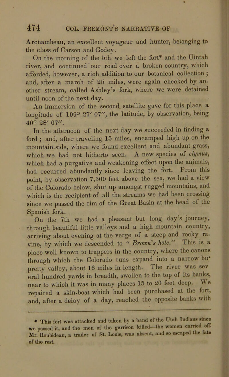 Arcnambeau, an excellent voyageur and hunter, belonging to the class of Carson and Godey. On the morning of the 5th we left the fort* and the Uintah river, and continued our road over a broken country, which afforded, however, a rich addition to our botanical collection ; and, after a march of 25 miles, were again checked by an- other stream, called Ashley’s fork, where we were detained until noon of the next day. An immersion of the second satellite gave for this place a longitude of 109° 27/ 07, the latitude, by observation, being 40° 28/ 07. In the afternoon of the next day we succeeded in finding a ford ; and, after traveling 15 miles, encamped high up on the mountain-side, where we found excellent and abundant grass, which we had not hitherto seen. A new species of elymus, which had a purgative and weakening effect upon the animals, had occurred abundantly since leaving the fort. From this point, by observation 7,300 feet above the sea, we had a view of the Colorado below, shut up amongst rugged mountains, and which is the recipient of all the streams we had been crossing since we passed the rim of the Great Basin at the head of the Spanish fork. On the 7th we had a pleasant but long day’s journey, through beautiful little valleys and a high mountain country, arriving about evening at the verge of a steep and rocky ra- vine, by which we descended to “ Brown's hole.” This is a place well known to trappers in the country, where the canons through which the Colorado runs expand into a narrow bu pretty valley, about 16 miles in length. The river was sev eral hundred yards in breadth, swollen to the top of its banks, near to which it was in many places 15 to 20 feet deep. We repaired a skin-boat which had been purchased at the fort, and, after a delay of a day, reached the opposite banks with • This fort was attacked and taken by a band of the Utah Indians since we passed it, and tho men of the garrison killed—the women carried off. Mr. Roubideuu, a trader of St. Louis, wus absent, and so escaped the fato of the rest