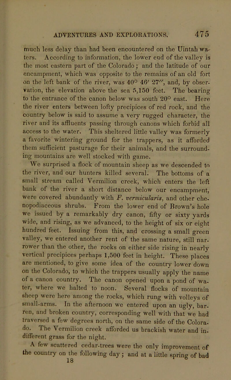 much less delay than had been encountered on the Uintah wa- ters. According to information, the lower end of the valley is the most eastern part of the Colorado; and the latitude of our encampment, which was opposite to the remains of an old fort on the left bank of the river, was 40° 46' 27, and, by obser- vation, the elevation above the sea 6,150 feet. The bearing to the entrance of the canon below was south 20° east. Here the river enters between lofty precipices of red rock, and the country below is said to assume a very rugged character, the river and its affluents passing through canons which forbid all access to the water. This sheltered little valley was formerly a favorite wintering ground for the trappers, as it afforded them sufficient pasturage for their animals, and the surround- ing mountains are well stocked with game. YVe surprised a flock of mountain sheep as we descended to the river, and our hunters killed several. The bottoms of a small stream called Vermilion creek, which enters the left bank of the river a short distance below our encampment, were covered abundantly with F. vermicularis, and other che- nopodiaceous shrubs. From the lower end of Brown’s hole we issued by a remarkably dry canon, fifty or sixty yards wide, and rising, as we advanced, to the height of six or eight hundred feet. Issuing from this, and crossing a small green valley, we entered another rent of the same nature, still nar- rower than the other, the rocks on either side rising in nearly vertical precipices perhaps 1,500 feet in height. These places are mentioned, to give some idea of the country lower down on the Colorado, to which the trappers usually apply the name of a canon country. The canon opened upon a pond of wa- ter, where we halted to noon. Several flocks of mountain sheep were here among the rocks, which rung with volleys of small-arms. In the afternoon we entered upon an ugly, bar- ren, and broken country, corresponding well with that we had traversed a few degrees north, on the same side of the Colora- do. The Vermilion creek afforded us brackish water and in- different grass for the night. A few scattered cedar-trees were the only improvement of the country on the following day; and at a little spring of bad