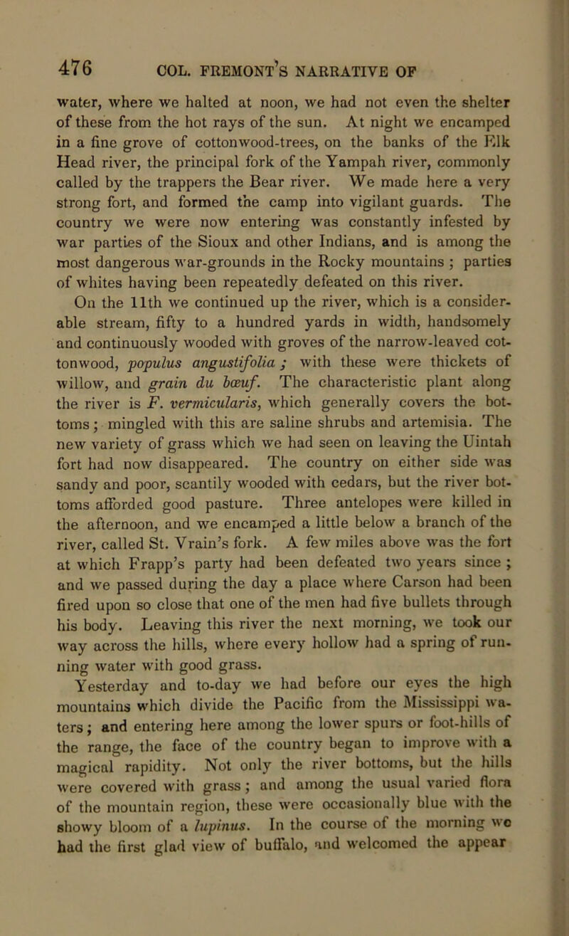 water, where we halted at noon, we had not even the shelter of these from the hot rays of the sun. At night we encamped in a line grove of cottonwood-trees, on the banks of the Elk Head river, the principal fork of the Yampah river, commonly called by the trappers the Bear river. We made here a very strong fort, and formed the camp into vigilant guards. The country we were now entering was constantly infested by war parties of the Sioux and other Indians, and is among the most dangerous war-grounds in the Rocky mountains ; parties of whites having been repeatedly defeated on this river. On the 11th we continued up the river, which is a consider- able stream, fifty to a hundred yards in width, handsomely and continuously wooded with groves of the narrow-leaved cot- tonwood, populus angustifolia ; with these were thickets of willow, and grain du bceuf. The characteristic plant along the river is F. vermicularis, which generally covers the bot- toms ; mingled with this are saline shrubs and artemisia. The new variety of grass which we had seen on leaving the Uintah fort had now disappeared. The country on either side was sandy and poor, scantily wooded with cedars, but the river bot- toms afforded good pasture. Three antelopes were killed in the afternoon, and we encamped a little below a branch of the river, called St. Vrain’s fork. A few miles above was the fort at which Frapp’s party had been defeated two years since ; and we passed during the day a place where Carson had been fired upon so close that one of the men had five bullets through his body. Leaving this river the next morning, we took our way across the hills, where every hollow had a spring ot run- ning water with good grass. Yesterday and to-day we had before our eyes the high mountains which divide the Pacific from the Mississippi wa- ters ; and entering here among the lower spurs or foot-hills of the range, the face of the country began to improve with a magical rapidity. Not only the river bottoms, but the hills were covered with grass; and among the usual varied flora of the mountain region, these were occasionally blue with the showy bloom of a lupinus. In the course of the morning wc had the first glad view of buffalo, and welcomed the appear