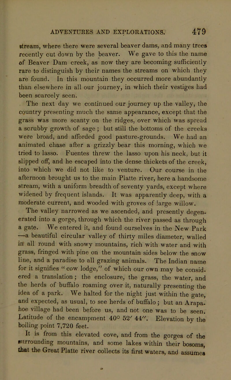 stream, where there were several beaver dams, and many trees recently cut down by the beaver. We gave to this the name of Beaver Dam creek, as now they are becoming sufficiently rare to distinguish by their names the streams on which they are found. In this mountain they occurred more abundantly than elsewhere in all our journey, in which their vestiges had been scarcely seen. The next day we continued our journey up the valley, the country presenting much the same appearance, except that the grass was more scanty on the ridges, over which was spread a scrubby growth of sage; but still the bottoms of the creeks were broad, and afforded good pasture-grounds. We had an animated chase after a grizzly bear this morning, which we tried to lasso. Fuentes threw the lasso upon his neck, but it slipped off, and he escaped into the dense thickets of the creek, into which we did not like to venture. Our course in the afternoon brought us to the main Platte river, here a handsome stream, with a uniform breadth of seventy yards, except where widened by frequent islands. It was apparently deep, with a moderate current, and wooded with groves of large willow. The valley narrowed as we ascended, and presently degen- erated into a gorge, through which the river passed as through a gate. We entered it, and found ourselves in the New Park —a beautiful circular valley of thirty miles diameter, walled in all round with snowy mountains, rich with water and with grass, fringed with pine on the mountain sides below the snow line, and a paradise to all grazing animals. The Indian name for it signifies “ cow lodge,” of which our own may be consid- ered a translation ; the enclosure, the grass, the water, and the herds of buffalo roaming over it, naturally presenting the idea of a park. We halted for the night just within the gate, and expected, as usual, to see herds of buffalo; but an Arapa- hoe village had been before us, and not one was to be seen. Latitude of the encampment 40° 52' 44. Elevation by the boiling point 7,720 feet. It is from this elevated cove, and from the gorges of the surrounding mountains, and some lakes within their bosoms, that the Great Platte river collects its first waters, and assumes