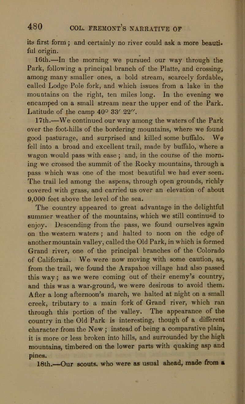 its first form; and certainly no river could ask a more beauti- ful origin. 16th.—In the morning we pursued our way through the Park, following a principal branch of the Platte, and crossing, among many smaller ones, a bold stream, scarcely fordable, called Lodge Pole fork, and which issues from a lake in the mountains on the right, ten miles long. In the evening we encamped on a small stream near the upper end of the Park. Latitude of the camp 40° 33' 22. 17th.—We continued our way among the waters of the Park over the foot-hills of the bordering mountains, where we found good pasturage, and surprised and killed some buffalo. We fell into a broad and excellent trail, made by buffalo, where a wagon would pass with ease; and, in the course of the morn- ing we crossed the summit of the Rocky mountains, through a pass which was one of the most beautiful we had ever seen. The trail led among the aspens, through open grounds, richly covered with grass, and carried us over an elevation of about 9,000 feet above the level of the sea. The country appeared to great advantage in the delightful summer weather of the mountains, which we still continued to enjoy. Descending from the pass, we found ourselves again on the western waters ; and halted to noon on the edge of another mountain valley, called the Old Park, in which is formed Grand river, one of the principal branches of the Colorado of California. We were now moving with some caution, as, from the trail, we found the Arapahoe village had also passed this way; as we were coming out of their enemy’s country, and this was a war-ground, we were desirous to avoid them. After a long afternoon’s march, we halted at night on a small creek, tributary to a main fork of Grand river, which ran through this portion of the valley. The appearance of the country in the Old Park is interesting, though of a different character from the New ; instead of being a comparative plain, it is more or less broken into hills, and surrounded by the high mountains, timbered on the lower parts with quaking asp and pines. 18th.—Our scouts, who were as usual ahead, made from a