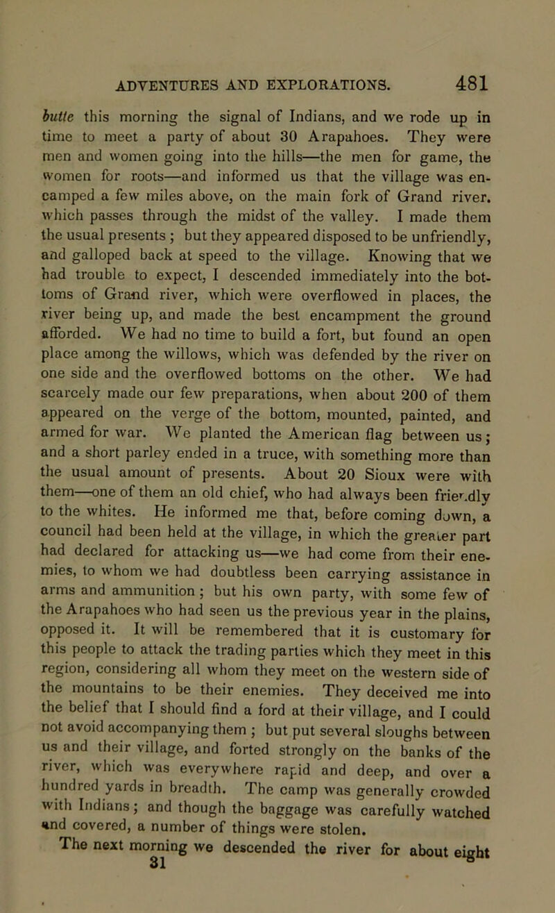 butte this morning the signal of Indians, and we rode up in time to meet a party of about 30 Arapahoes. They were men and women going into the hills—the men for game, the women for roots—and informed us that the village was en- camped a few miles above, on the main fork of Grand river, which passes through the midst of the valley. I made them the usual presents ; but they appeared disposed to be unfriendly, and galloped back at speed to the village. Knowing that we had trouble to expect, I descended immediately into the bot- toms of Grand river, which were overflowed in places, the river being up, and made the best encampment the ground afforded. We had no time to build a fort, but found an open place among the willows, which was defended by the river on one side and the overflowed bottoms on the other. We had scarcely made our few preparations, when about 200 of them appeared on the verge of the bottom, mounted, painted, and armed for war. We planted the American flag between us; and a short parley ended in a truce, with something more than the usual amount of presents. About 20 Sioux were with them—one of them an old chief, who had always been frier.dlv to the whites. He informed me that, before coming down, a council had been held at the village, in which the greater part had declared for attacking us—we had come from their ene- mies, to whom we had doubtless been carrying assistance in arms and ammunition ; but his own party, with some few of the Arapahoes who had seen us the previous year in the plains, opposed it. It will be remembered that it is customary for this people to attack the trading parlies which they meet in this region, considering all whom they meet on the western side of the mountains to be their enemies. They deceived me into the belief that I should find a ford at their village, and I could not avoid accompanying them ; but put several sloughs between us and their village, and forted strongly on the banks of the river, which was everywhere rapid and deep, and over a hundred yards in breadth. The camp was generally crowded with Indians; and though the baggage was carefully watched knd covered, a number of things were stolen. The next morning we descended the river for about eight
